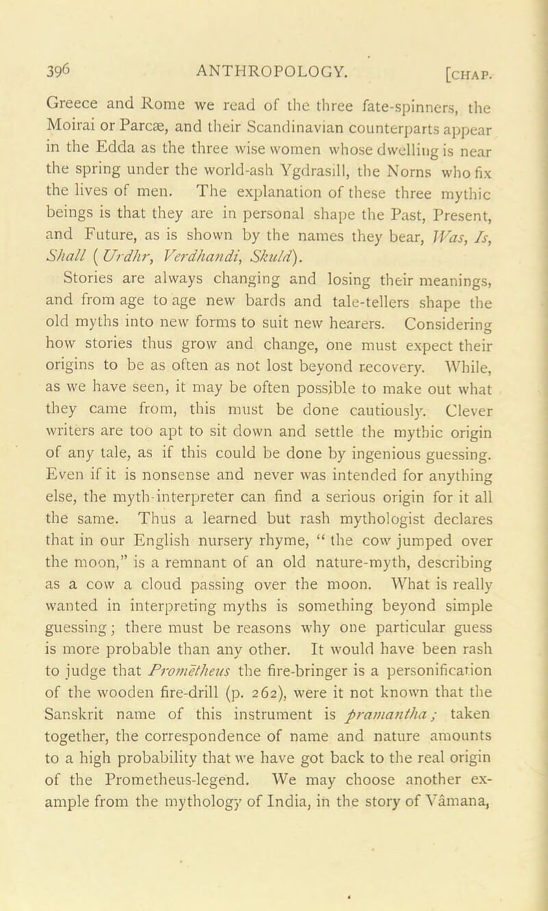 Greece and Rome we read of die three fate-spinners, the Moirai or Parcae, and their Scandinavian counterparts appear in the Edda as the three wise women whose dwelling is near the spring under the world-ash Ygdrasill, the Norns who fix the lives of men. The explanation of these three mythic beings is that they are in personal shape the Past, Present, and Future, as is shown by the names they bear, Was, Is, Shall ( Urdhr, Verdhandi, Skuld). Stories are always changing and losing their meanings, and from age to age new bards and tale-tellers shape the old myths into new forms to suit new hearers. Considering O how stories thus grow and change, one must expect their origins to be as often as not lost beyond recovery. While, as we have seen, it may be often possible to make out what they came from, this must be done cautiously. Clever writers are too apt to sit down and settle the mythic origin of any tale, as if this could be done by ingenious guessing. Even if it is nonsense and never was intended for anything else, the myth-interpreter can find a serious origin for it all the same. Thus a learned but rash mythologist declares that in our English nursery rhyme, “ the cow jumped over the moon,” is a remnant of an old nature-myth, describing as a cow a cloud passing over the moon. What is really wanted in interpreting myths is something beyond simple guessing; there must be reasons why one particular guess is more probable than any other. It would have been rash to judge that Prometheus the fire-bringer is a personification of the wooden fire-drill (p. 262), were it not known that the Sanskrit name of this instrument is pramantha; taken together, the correspondence of name and nature amounts to a high probability that we have got back to the real origin of the Prometheus-legend. We may choose another ex- ample from the mythology of India, in the story of Vamana,