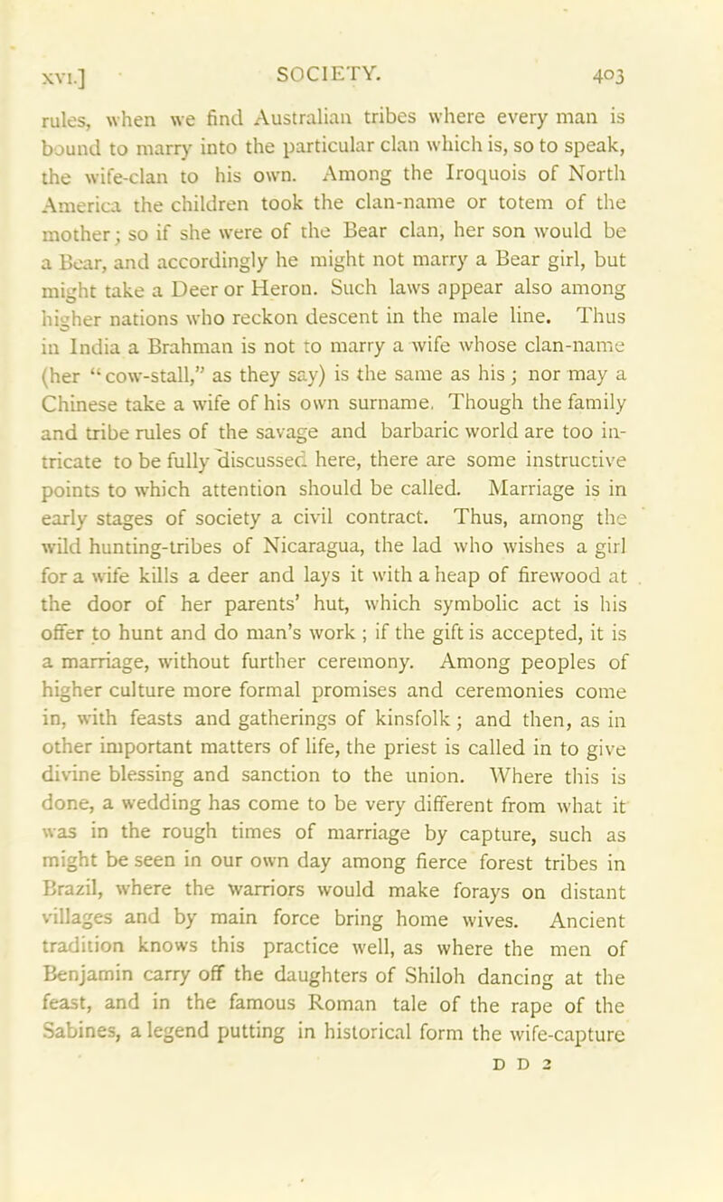 rules, when we find Australian tribes where every man is bound to marry into the particular clan which is, so to speak, the wife-clan to his own. Among the Iroquois of North America the children took the clan-name or totem of the mother; so if she were of the Bear clan, her son would be a Bear, and accordingly he might not marry a Bear girl, but might take a Deer or Heron. Such laws appear also among higher nations who reckon descent in the male line. Thus in India a Brahman is not to marry a wife whose clan-name (her “cow-stall, as they say) is the same as his; nor may a Chinese take a wife of his own surname. Though the family and tribe rules of the savage and barbaric world are too in- tricate to be fully discussed here, there are some instructive points to which attention should be called. Marriage is in early stages of society a civil contract. Thus, among the wild hunting-tribes of Nicaragua, the lad who wishes a girl fora wife kills a deer and lays it with aheap of firewood at the door of her parents’ hut, which symbolic act is his offer to hunt and do man’s work ; if the gift is accepted, it is a marriage, without further ceremony. Among peoples of higher culture more formal promises and ceremonies come in, with feasts and gatherings of kinsfolk; and then, as in other important matters of life, the priest is called in to give divine blessing and sanction to the union. Where this is done, a wedding has come to be very different from what it was in the rough times of marriage by capture, such as might be seen in our own day among fierce forest tribes in Brazil, where the warriors would make forays on distant villages and by main force bring home wives. Ancient tradition knows this practice well, as where the men of Benjamin carry off the daughters of Shiloh dancing at the feast, and in the famous Roman tale of the rape of the Sabines, a legend putting in historical form the wife-capture d d 2