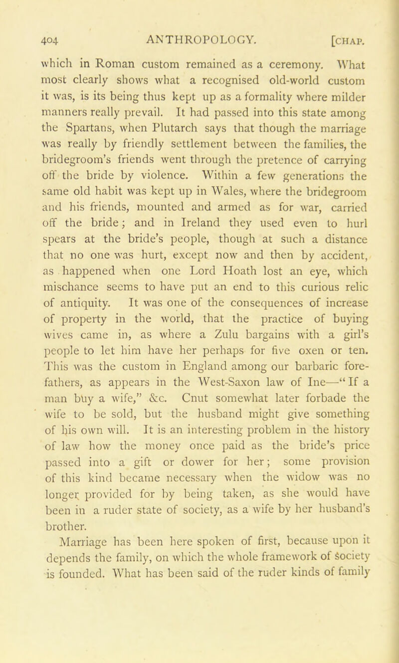 which in Roman custom remained as a ceremony. What most clearly shows what a recognised old-world custom it was, is its being thus kept up as a formality where milder manners really prevail. It had passed into this state among the Spartans, when Plutarch says that though the marriage was really by friendly settlement between the families, the bridegroom’s friends went through the pretence of carrying off the bride by violence. Within a few generations the same old habit was kept up in Wales, where the bridegroom and his friends, mounted and armed as for war, carried off the bride; and in Ireland they used even to hurl spears at the bride’s people, though at such a distance that no one was hurt, except now and then by accident, as happened when one Lord Hoath lost an eye, which mischance seems to have put an end to this curious relic of antiquity. It was one of the consequences of increase of property in the world, that the practice of buying wives came in, as where a Zulu bargains with a girl’s people to let him have her perhaps for five oxen or ten. This was the custom in England among our barbaric fore- fathers, as appears in the West-Saxon law of Ine—“ If a man buy a wife,” &c. Cnut somewhat later forbade the wife to be sold, but the husband might give something of l)is own will. It is an interesting problem in the history of law how the money once paid as the bride’s price passed into a gift or dower for her; some provision of this kind became necessary when the widow was no longei; provided for by being taken, as she would have been in a ruder state of society, as a wife by her husband’s brother. Marriage has been here spoken of first, because upon it depends the family, on which the whole framework of Society is founded. What has been said of the ruder kinds of family