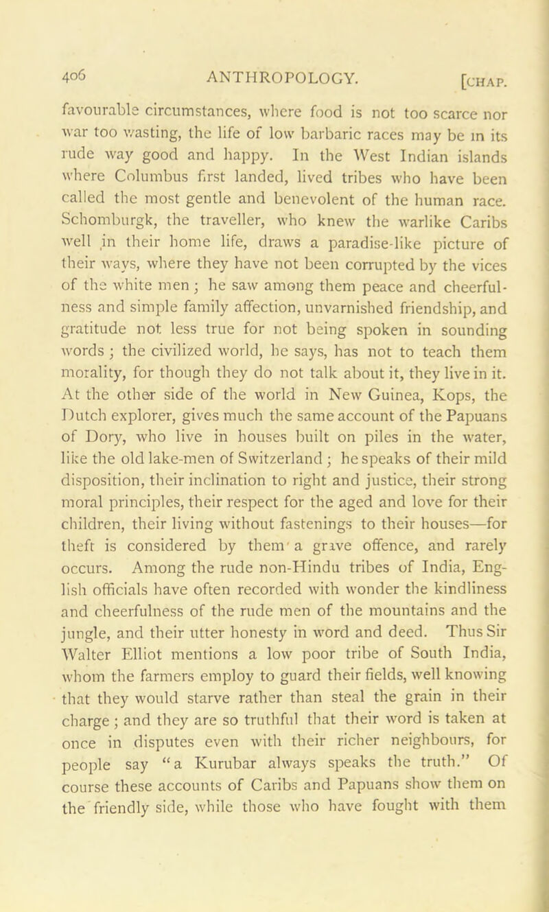 favourable circumstances, where food is not too scarce nor war too wasting, the life of low barbaric races may be in its rude way good and happy. In the West Indian islands where Columbus first landed, lived tribes who have been called the most gentle and benevolent of the human race. Schomburgk, the traveller, who knew the warlike Caribs well in their home life, draws a paradise-like picture of their ways, where they have not been corrupted by the vices of the white men • he saw among them peace and cheerful- ness and simple family affection, unvarnished friendship, and gratitude not less true for not being spoken in sounding words ; the civilized world, he says, has not to teach them morality, for though they do not talk about it, they live in it. At the other side of the world in New Guinea, Kops, the Dutch explorer, gives much the same account of the Papuans of Dory, who live in houses built on piles in the water, like the old lake-men of Switzerland ; he speaks of their mild disposition, their inclination to right and justice, their strong moral principles, their respect for the aged and love for their children, their living without fastenings to their houses—for theft is considered by them'a grave offence, and rarely occurs. Among the rude non-Hindu tribes of India, Eng- lish officials have often recorded with wonder the kindliness and cheerfulness of the rude men of the mountains and the jungle, and their utter honesty in word and deed. Thus Sir Walter Elliot mentions a low poor tribe of South India, whom the farmers employ to guard their fields, well knowing that they would starve rather than steal the grain in their charge; and they are so truthful that their word is taken at once in disputes even with their richer neighbours, for people say “a Kurubar always speaks the truth.” Of course these accounts of Caribs and Papuans show them on the friendly side, while those who have fought with them