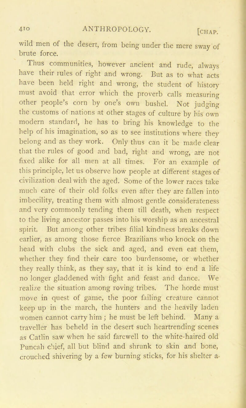 wild men of the desert, from being under the mere sway of brute force. Thus communities, however ancient and rude, always have their rules of right and wrong. But as to what acts have been held right and wrong, the student of history must avoid that error which the proverb calls measuring other people’s corn by one’s own bushel. Not judging the customs of nations at other stages of culture by his own modern standard, he has to bring his knowledge to the help of his imagination, so as to see institutions where they belong and as they work. Only thus can it be made clear that the rules of good and bad, right and wrong, are not fixed alike for all men at all times. For an example of this principle, let us observe how people at different stages of civilization deal with the aged. Some of the lower races take much care of their old folks even after they are fallen into imbecility, treating them with almost gentle considerateness and very commonly tending them till death, when respect to the living ancestor passes into his worship as an ancestral spirit. But among other tribes filial kindness breaks down earlier, as among those fierce Brazilians who knock on the head with clubs the sick and aged, and even eat them, whether they find their care too burdensome, or whether they really think, as they say, that it is kind to end a life no longer gladdened with fight and feast and dance. We realize the situation among roving tribes. The horde must move in quest of game, the poor failing creature cannot keep up in the march, the hunters and the heavily laden women cannot carry him ; he must be left behind. Many a traveller has beheld in the desert such heartrending scenes as Catlin saw when he said farewell to the white-haired old Puncah chief, all but blind and shrunk to skin and bone, crouched shivering by a few burning sticks, for his shelter a-