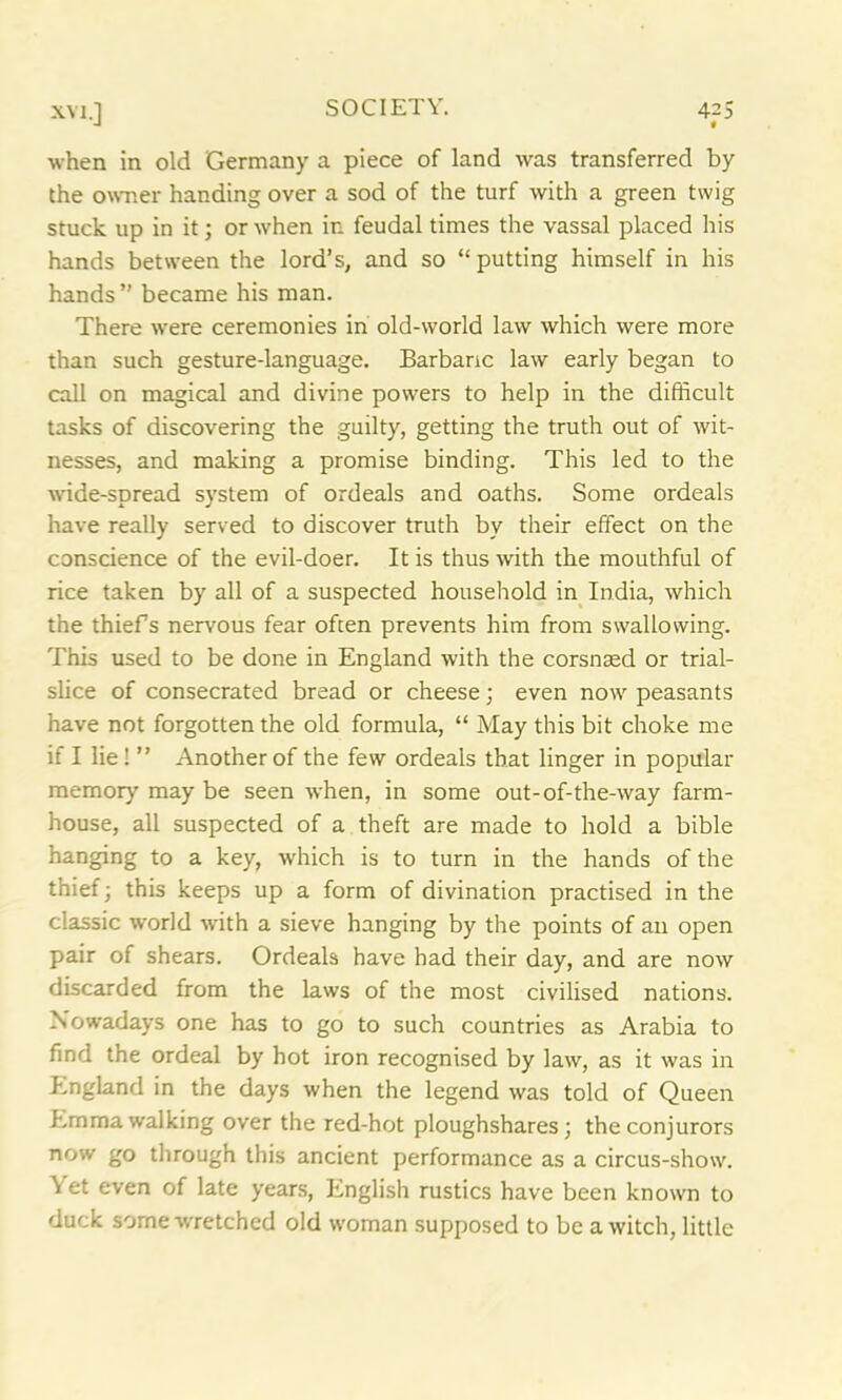 when in old Germany a piece of land was transferred by the owner handing over a sod of the turf with a green twig stuck up in it; or when ir. feudal times the vassal placed his hands between the lord’s, and so “putting himself in his hands” became his man. There were ceremonies in old-world law which were more than such gesture-language. Barbaric law early began to call on magical and divine powers to help in the difficult tasks of discovering the guilty, getting the truth out of wit- nesses, and making a promise binding. This led to the wide-spread system of ordeals and oaths. Some ordeals have really served to discover truth by their effect on the conscience of the evil-doer. It is thus with the mouthful of rice taken by all of a suspected household in India, which the thiefs nervous fear often prevents him from swallowing. This used to be done in England with the corsnaed or trial- slice of consecrated bread or cheese; even now peasants have not forgotten the old formula, “ May this bit choke me if I lie! ” Another of the few ordeals that linger in popular memory may be seen when, in some out-of-the-way farm- house, all suspected of a theft are made to hold a bible hanging to a key, which is to turn in the hands of the thief; this keeps up a form of divination practised in the classic world with a sieve hanging by the points of an open pair of shears. Ordeals have had their day, and are now discarded from the laws of the most civilised nations. Nowadays one has to go to such countries as Arabia to find the ordeal by hot iron recognised by law, as it was in England in the days when the legend was told of Queen Emma walking over the red-hot ploughshares; the conjurors now go through this ancient performance as a circus-show. Yet even of late years, English rustics have been known to duck some wretched old woman supposed to be a witch, little