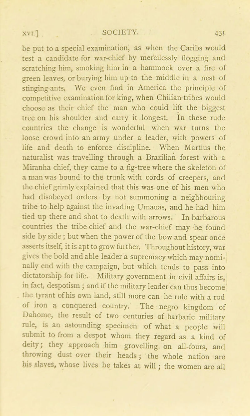 be put to a special examination, as when the Caribs would test a candidate for war-chief by mercilessly flogging and scratching him, smoking him in a hammock over a fire of green leaves, or burying him up to the middle in a nest of stinging-ants. We even find in America the principle of competitive examination for king, when Chilian-tribes would choose as their chief the man who could lift the biggest tree on his shoulder and carry it longest. In these rude countries the change is wonderful when war turns the loose crowd into an army under a leader, with powers of life and death to enforce discipline. When Martius the naturalist was travelling through a Brazilian forest with a Miranha chief, they came to a fig-tree where the skeleton of a man was bound to the trunk with cords of creepers, and the chief grimly explained that this was one of his men who had disobeyed orders by not summoning a neighbouring tribe to help against the invading Umauas, and he had him tied up there and shot to death with arrows. In barbarous countries the tribe-chief and the war-chief may be found side by side; but when the power of the bow and spear once asserts itself, it is apt to grow further. Throughout history, war gives the bold and able leader a supremacy which may nomi- nally end with the campaign, but which tends to pass into dictatorship for life. Military government in civil affairs is, in fact, despotism ) and if the military leader can thus become the tyrant ofhis own land, still more can he rule with a rod of iron a conquered country. The negro kingdom of iJahome, the result of two centuries of barbaric military rule, is an astounding specimen of what a people will submit to from a despot whom they regard as a kind of deity; they approach him grovelling on all-fours, and throwing dust over their heads; the whole nation are his slaves, whose lives he takes at will; the women arc all