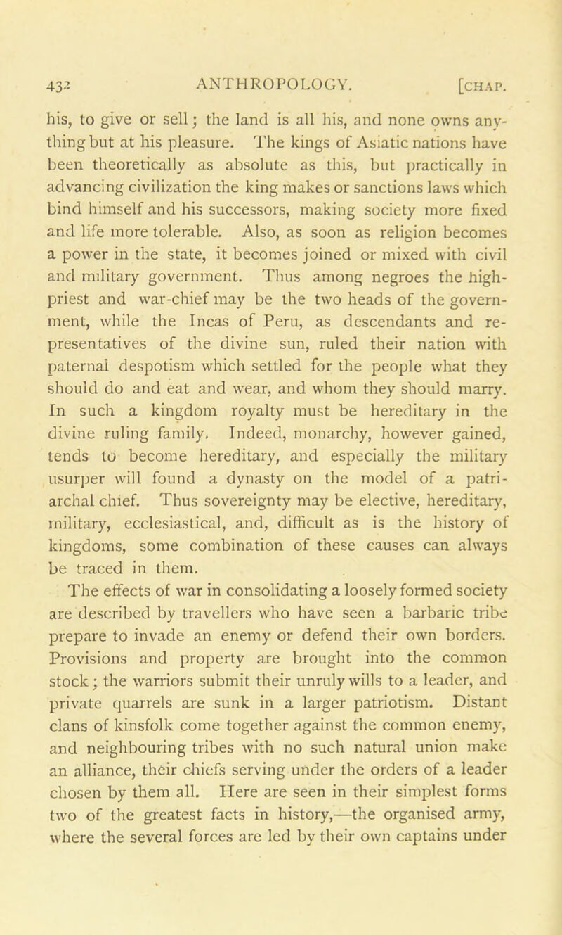 his, to give or sell; the land is all his, and none owns any- thing but at his pleasure. The kings of Asiatic nations have been theoretically as absolute as this, but practically in advancing civilization the king makes or sanctions laws which bind himself and his successors, making society more fixed and life more tolerable. Also, as soon as religion becomes a power in the state, it becomes joined or mixed with civil and military government. Thus among negroes the high- priest and war-chief may be the two heads of the govern- ment, while the Incas of Peru, as descendants and re- presentatives of the divine sun, ruled their nation with paternal despotism which settled for the people what they should do and eat and wear, and whom they should marry. In such a kingdom royalty must be hereditary in the divine ruling family. Indeed, monarchy, however gained, tends to become hereditary, and especially the military usurper will found a dynasty on the model of a patri- archal chief. Thus sovereignty may be elective, hereditary, military, ecclesiastical, and, difficult as is the history of kingdoms, some combination of these causes can always be traced in them. The effects of war in consolidating a loosely formed society are described by travellers who have seen a barbaric tribe prepare to invade an enemy or defend their own borders. Provisions and property are brought into the common stock; the warriors submit their unruly wills to a leader, and private quarrels are sunk in a larger patriotism. Distant clans of kinsfolk come together against the common enemy, and neighbouring tribes with no such natural union make an alliance, their chiefs serving under the orders of a leader chosen by them all. Here are seen in their simplest forms two of the greatest facts in history,—the organised army, where the several forces are led by their own captains under