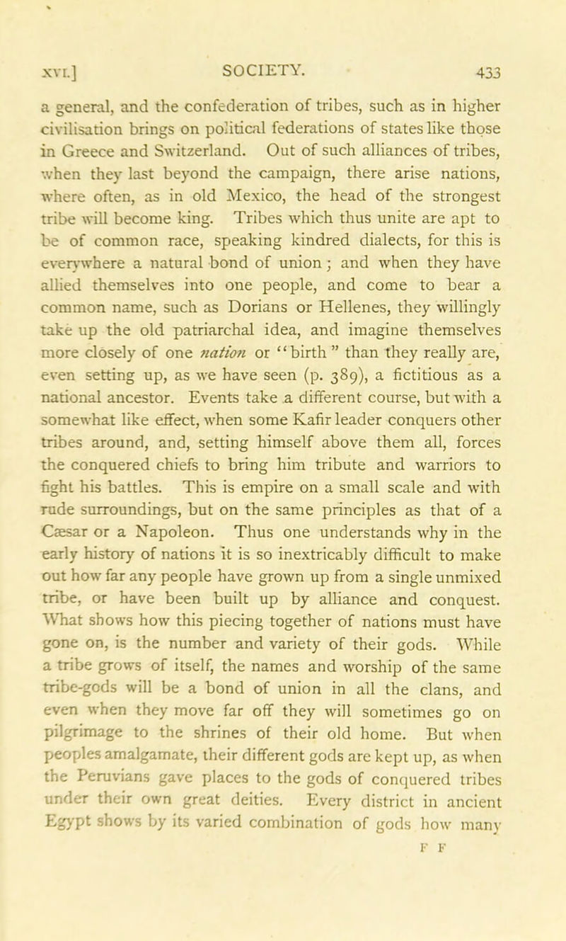 a general, and the confederation of tribes, such as in higher civilisation brings on political federations of states like those in Greece and Switzerland. Out of such alliances of tribes, when they last beyond the campaign, there arise nations, where often, as in old Mexico, the head of the strongest tribe will become king. Tribes which thus unite are apt to be of common race, speaking kindred dialects, for this is everywhere a natural bond of union ; and when they have allied themselves into one people, and come to bear a common name, such as Dorians or Hellenes, they willingly take up the old patriarchal idea, and imagine themselves more closely of one nation or “birth ” than they really are, even setting up, as we have seen (p. 389), a fictitious as a national ancestor. Events take a different course, but with a somewhat like effect, when some Kafir leader conquers other tribes around, and, setting himself above them all, forces the conquered chiefs to bring him tribute and warriors to fight his battles. This is empire on a small scale and with rude surroundings, but on the same principles as that of a Csesar or a Napoleon. Thus one understands why in the early history of nations it is so inextricably difficult to make out how far any people have grown up from a single unmixed tribe, or have been built up by alliance and conquest. What shows how this piecing together of nations must have gone on, is the number and variety of their gods. While a tribe grows of itself, the names and worship of the same tribe-gods will be a bond of union in all the clans, and even when they move far off they will sometimes go on pilgrimage to the shrines of their old home. But when peoples amalgamate, their different gods are kept up, as when the Peruvians gave places to the gods of conquered tribes under their own great deities. Every district in ancient Egypt shows by its varied combination of gods how many F F