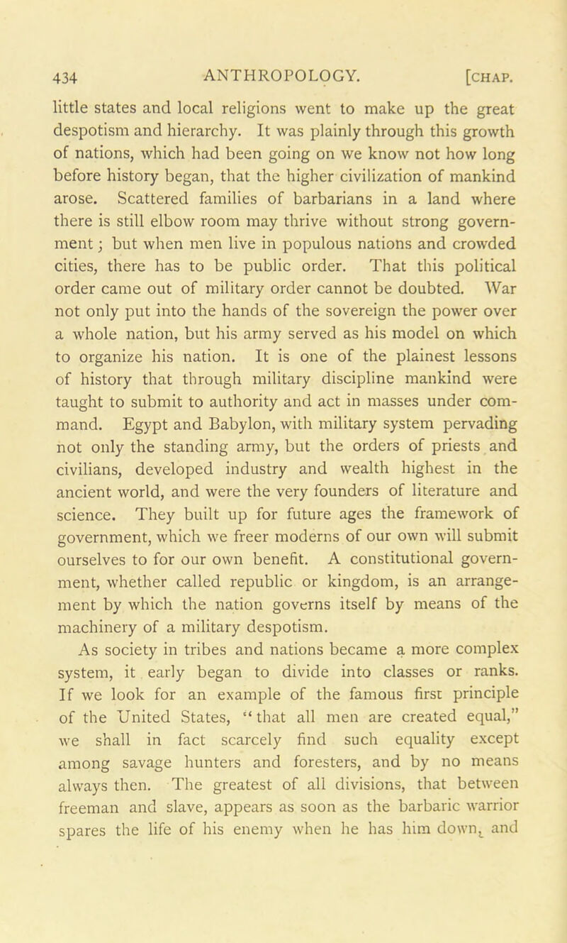 little states and local religions went to make up the great despotism and hierarchy. It was plainly through this growth of nations, which had been going on we know not how long before history began, that the higher civilization of mankind arose. Scattered families of barbarians in a land where there is still elbow room may thrive without strong govern- ment ; but when men live in populous nations and crowded cities, there has to be public order. That this political order came out of military order cannot be doubted. War not only put into the hands of the sovereign the power over a whole nation, but his army served as his model on which to organize his nation. It is one of the plainest lessons of history that through military discipline mankind were taught to submit to authority and act in masses under com- mand. Egypt and Babylon, with military system pervading not only the standing army, but the orders of priests and civilians, developed industry and wealth highest in the ancient world, and were the very founders of literature and science. They built up for future ages the framework of government, which we freer moderns of our own will submit ourselves to for our own benefit. A constitutional govern- ment, whether called republic or kingdom, is an arrange- ment by which the nation governs itself by means of the machinery of a military despotism. As society in tribes and nations became a more complex system, it early began to divide into classes or ranks. If we look for an example of the famous first principle of the United States, “that all men are created equal,” we shall in fact scarcely find such equality except among savage hunters and foresters, and by no means always then. The greatest of all divisions, that between freeman and slave, appears as soon as the barbaric warrior spares the life of his enemy when he has him dowi\ and