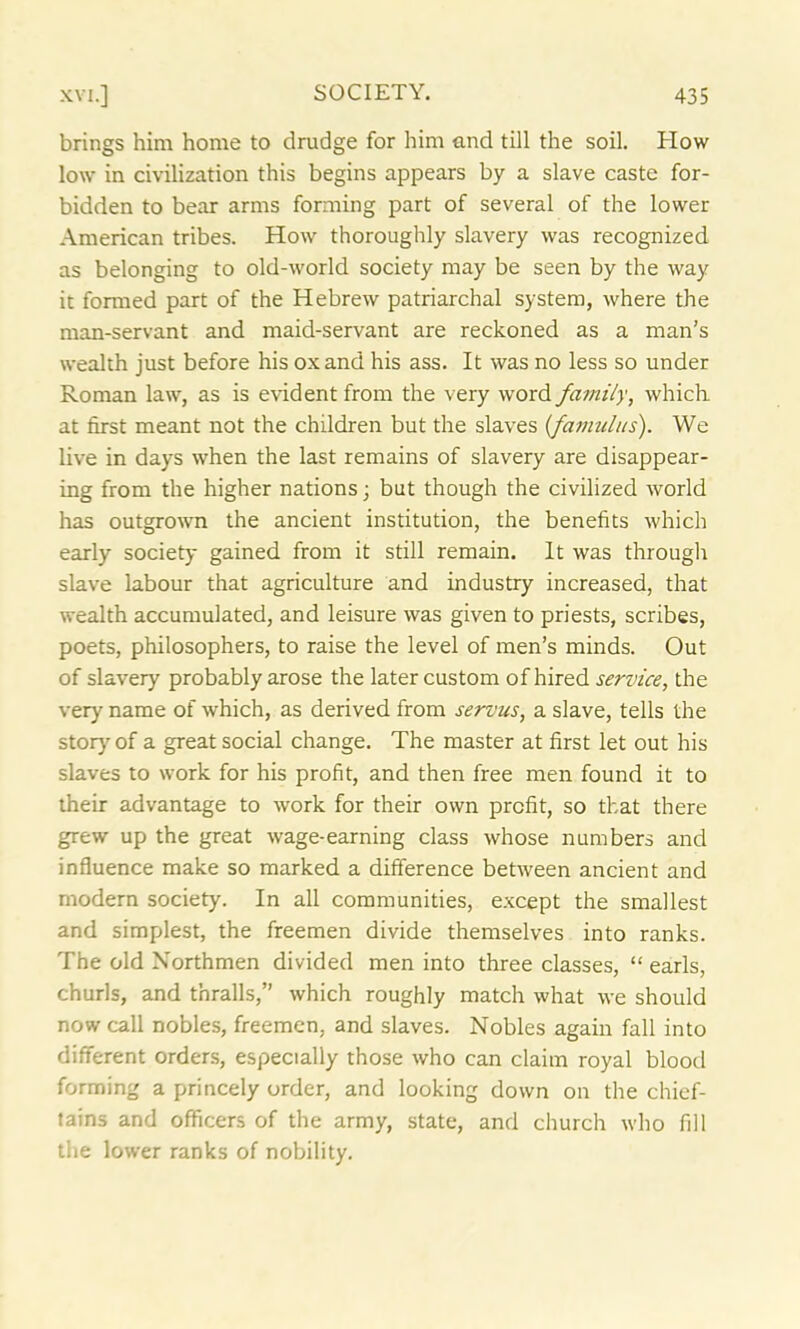 brings him home to drudge for him and till the soil. How low in civilization this begins appears by a slave caste for- bidden to bear arms forming part of several of the lower American tribes. How thoroughly slavery was recognized as belonging to old-world society may be seen by the way it formed part of the Hebrew patriarchal system, where the man-servant and maid-servant are reckoned as a man’s wealth just before his ox and his ass. It was no less so under Roman law, as is evident from the very word family, which at first meant not the children but the slaves {famulus). We live in days when the last remains of slavery are disappear- ing from the higher nations; but though the civilized world has outgrown the ancient institution, the benefits which early society gained from it still remain. It was through slave labour that agriculture and industry increased, that wealth accumulated, and leisure was given to priests, scribes, poets, philosophers, to raise the level of men’s minds. Out of slavery probably arose the later custom of hired service, the very name of which, as derived from serous, a slave, tells the story of a great social change. The master at first let out his slaves to work for his profit, and then free men found it to their advantage to work for their own profit, so that there grew up the great wage-earning class whose numbers and influence make so marked a difference between ancient and modern society. In all communities, except the smallest and simplest, the freemen divide themselves into ranks. The old Northmen divided men into three classes, “ earls, churls, and thralls,” which roughly match what we should now call nobles, freemen, and slaves. Nobles again fall into different orders, especially those who can claim royal blood forming a princely order, and looking down on the chief- tains and officers of the army, state, and church who fill the lower ranks of nobility.