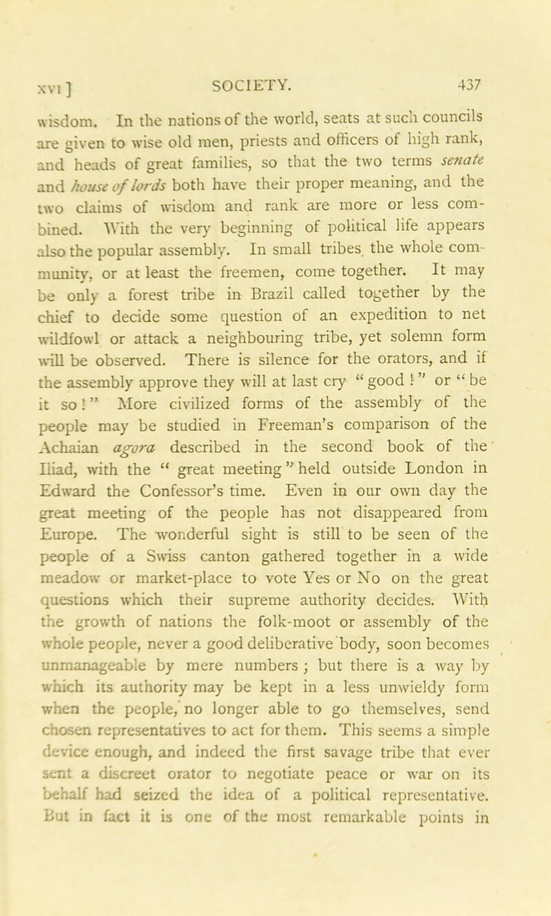 xvi ] wisdom. In the nations of the world, seats at such councils are given to wise old men, priests and officers of high rank, and heads of great families, so that the two terms senate and house of lords both have their proper meaning, and the two claims of wisdom and rank are more or less com- bined. With the very beginning of political life appears also the popular assembly. In small tribes the whole com- munity, or at least the freemen, come together. It may be only a forest tribe in Brazil called together by the chief to decide some question of an expedition to net wildfowl or attack a neighbouring tribe, yet solemn form wall be observed. There is silence for the orators, and if the assembly approve they will at last cry “ good ! ” or “ be it so! ” More civilized forms of the assembly of the people may be studied in Freeman’s comparison of the Achaian agora described in the second book of the Iiiad, with the “ great meeting ” held outside London in Edward the Confessor’s time. Even in our own day the great meeting of the people has not disappeared from Europe. The -wonderful sight is still to be seen of the people of a Swiss canton gathered together in a wide meadow or market-place to vote Yes or No on the great questions which their supreme authority decides. With the growth of nations the folk-moot or assembly of the whole people, never a good deliberative body, soon becomes unmanageable by mere numbers ; but there is a way by which its authority may be kept in a less unwieldy form when the people,'no longer able to go themselves, send chosen representatives to act for them. This seems a simple device enough, and indeed the first savage tribe that ever sent a discreet orator to negotiate peace or war on its behalf had seized the idea of a political representative. But in fact it is one of the most remarkable points in