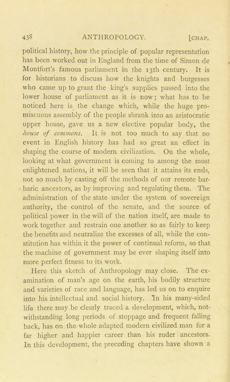 political history, how the principle of popular representation has been worked out in England from the time of Simon de Montfort’s famous parliament in the 13th century. It is for historians to discuss how the knights and burgesses who came up to grant the king’s supplies passed into the lower house of parliament as it is now; what has to be noticed here is the change which, while the huge pro- miscuous assembly of the people shrank into an aristocratic upper house, gave us a new elective popular body, the hoiise of commons. It is not too much to say that no event in English history has had so great an effect in shaping the course of modern civilization. On the whole, looking at what government is coming to among the most enlightened nations, it will be seen that it attains its ends, not so much by casting off the methods of our remote bar- baric ancestors, as by improving and regulating them. The administration of the state under the system of sovereign authority, the control of the senate, and the source of political power in the will of the nation itself, are made to work together and restrain one another so as fairly to keep the benefits and neutralize the excesses of all, while the con- stitution has within it the power of continual reform, so that the machine of government may be ever shaping itself into more perfect fitness to its work. Here this sketch of Anthropology may close. The ex- amination of man’s age on the earth, his bodily structure and varieties of race and language, has led us on to enquire into his intellectual and social history. In his many-sided life there may be clearly traced a development, which, not- withstanding long periods of stoppage and frequent falling back, has on the whole adapted modern civilized man for a far higher and happier career than his ruder ancestors. In this development, the preceding chapters have shown a