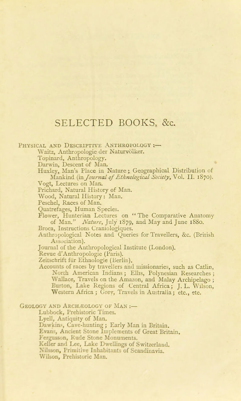 SELECTED BOOKS, &c. Physical and Descriptive Anthropology :— Waitz, Anthropologie der Naturvolker. Topinard, Anthropology. Darwin, Descent of Man. Huxley, Man's Place in Nature; Geographical Distribution of Mankind (in Journal of Ethnological Society, Vol. II. 1870). Vogt, Lectures on Man. Prichard, Natural History of Man. Wood, Natural History: Man. Peschel, Races of Man. Quatrefages, Human Species. Flower, Hunterian Lectures on “The Comparative Anatomy of Man.” Nature, July 1879, and May and June 1880. Broca, Instructions Craniologiques. Anthropological Notes and Queries for Travellers, &c. (British Association). Journal of the Anthropological Institute (London). Revue d’Anthropologie (Paris). Zeitscbrift fur Ethnologie (Berlin). Accounts of races by travellers and missionaries, such as Catlin, North American Indians; Ellis, Polynesian Researches ; Wallace, Travels on the Amazon, and Malay Archipelago ; Burton, Lake Regions of Central Africa; J. L. Wilson, Western Africa ; Grey, Travels in Australia; etc., etc. Geology and Arch/Eology of Man :— Lubbock, Prehistoric Times. Lyell, Antiquity of Man. Dawkins, Cave-hunting ; Early Man in Britain. Evan;, Ancient Stone Implements of Great Britain. Fcrgusson, Rude Stone Monuments. Keller and Lee, Lake Dwellings of Switzerland. Nilsson, Primitive Inhabitants of Scandinavia. Wilson, Prehistoric Man.