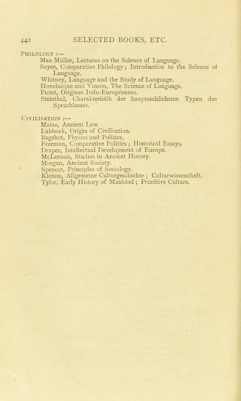 Philology :— Max Miiller, Lectures on the Science of Language. Sayce, Comparative Philology; Introduction to the Science of Language. Whitney, Language and the Study of Language. Hovelacque and Vinson, The Science of Language. Pictet, Origines Indo-Europeennes. Steinthal, Charakteristik der hauptsachlichsten Typen des Sprachbaues. Civilisation :— Maine, Ancient Law, Lubbock, Origin of Civilisation. Bagehot, Physics and' Politics. Freeman, Comparative Politics ; Historical Essays. Draper, Intellectual Development of Europe. McLennan, Studies in Ancient History. Morgan, Ancient Society, Spencer, Principles of Sociology, Klemm, Allgemeine Culturgeschichte ; Culturwissenchaft. Tylor, Early History of Mankind; Primitive Culture.