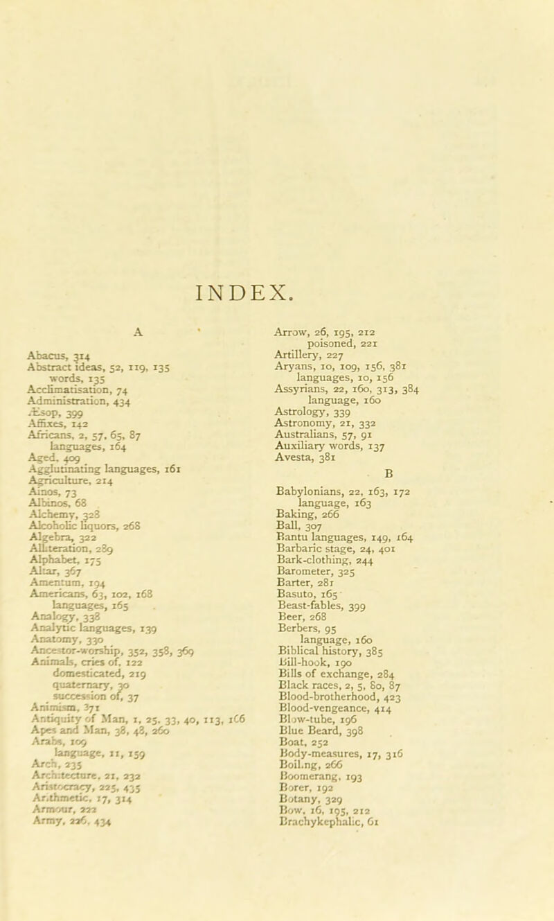 INDEX. A Abacus, 514 Abstract ideas, 52, 119, 135 •words, r35 Acclimatisation, 74 Administration, 434 -tsop, 399 Affixes, 142 Africans, 2, 57, 65,87 languages, 264 Aged. 409 Agglutinating languages, i6r Agriculture, 214 Ainos, 73 Albinos, 68 Alchemy, 528 Alcoholic liquors, 268 Algebra, 322 Alliteration, 2S9 Alphabet, 173 Altar, 367 Amentum, 294 Americans, 63, 102, r68 languages, 165 Analogy, 338 Analytic languages, 239 Anatomy, 330 Ancestor-worship, 352, 358, 369 Animals, cries of. 122 domesticated, 229 quaternary, 30 succession of, 37 Animism, 371 Antiquity of Man, 2, 23, 33, 40, 113, Apes and Man, 38, 48, 260 Arabs, 109 language, rr, 239 Arch,235 Architecture. 21, 232 Aristocracy, 225, 435 Ar.thmetic, 17, 314 Armour, 222 Army, 226. 434 Arrow, 26, 195, 212 poisoned, 221 Artillery, 227 Aryans, 10, 109, 156, 382 languages, 10, 156 Assyrians, 22, 160, 313, 384 language, 160 Astrology, 339 Astronomy, 22, 332 Australians, 57, 91 Auxiliary words, 137 Avesta, 381 B Babylonians, 22, 163, 172 language, 163 Baking, 266 Ball, 307 Bantu languages, 149, 264 Barbaric stage, 24, 401 Bark-clothing, 244 Barometer, 325 Barter, 28 r Basuto, 165 Beast-fables, 399 Beer, 268 Berbers, 95 language, 160 Biblical history, 383 Bill-hook, 190 Bills of exchange, 284 Black races, 2, 5, 80, 87 Blood-brotherhood, 423 Blood-vengeance, 414 1C6 Blow-tube, 296 Elue Beard, 398 Boat, 252 Body-measures, 27, 316 Boil.ng, 266 Boomerang, 293 Borer, 192 Botany, 329 Bow. 16, 195, 212 Brachykephalic, 61