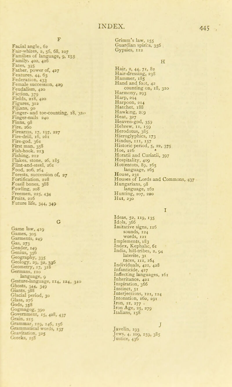 F Facial angle, 6a Fair-whites, 2, 56, 68, 107 Families of language, 9, 155 Family, 402, 426 Fates, 395 Father, power of, 427 Features. 44, 63 Federation, 433 Female succession, 429 Feudalism, 420 Fiction, 379 Fields, 218, 420 Figures, 312 Fijians, 90 Finger- and toe-counting, 18, 310 Finger-nails 240 Finns, 98 Fire, 260 Firearms, 17, 197, 227 Fire-drill, 16, 261 Fire-god. 361 First man, 358 Fish-hook. 213 Fishing, 212 Flakes, stone, 26, 185 Flint-and-steel, 261 Food. 206, 264 Forests, succession of, 27 Fortification, 228 Fossil bones. 388 Fowling, 208 Freemen, 225, 434 Fruits, 216 Future life, 344, 349 Game law, 419 Games, 305 Garments, 249 Gas, 273 Gender, 149 Genius, 356 Geography, 335 Geology. 29, 32, 336 Geometry, 17, 318 Germans, no language, 9 Gesture-language, 114, 124, 310 Ghosts, 344, 349 Giants. 388 Glacial period, y> Glass, 276 Gods, 338 Gograagog, 390 Government, 13, 428, 437 Grain. 213 Grammar. 119, 146, 156 Grammatical words, 137 Gravitation, 325 Gieeks, 138 Grimm's law, 153 Guardian spirits, 356 Gypsies, 112 H Hair, 2, 44, 71, 82 Hair-dressing, 238 Hammer, 183 Hand and foot, 42 counting on, 18, 310 Harmony, 293 Harp, 204 Harpoon, 214 Hatchet, 18S Hawking, 209 Heat, 327 Heaven-god, 359 Hebrew, ii, 159 Herodotus, 385 Hieroglyphics, 173 Hindus, in, 157 Historic period, 5, 22, 375 Hoe, 216 » Horatii and Curiatii, 397 Hospitality, 409 Hottentots, 89, 165 language, 165 House, 231 Houses of Lords and Commons, 437 Hungarians, 98 language, 162 Hunting, 207, 220 Hut, 230 I Ideas, 52, 119, 135 Idols, 366 Imitative signs, 116 sounds, 124 words, 121 Implements, 183 Index, Kephalic, 61 India, hill-tribes, 2, 94 laterite, 31 races, in, 164 Individuals, 421, 428 infanticide, 427 Inflecting languages, 161 Inheritance. 421 Inspiration, 366 Instinct, 51 Interjections, 121, 124 Intonation, 162, 291 Iron, 21, 277 . Iron Age, 23, 279 Italians, 158 Javelin, 193 Jews, 4. ioc), 139, 383 Justice, 436