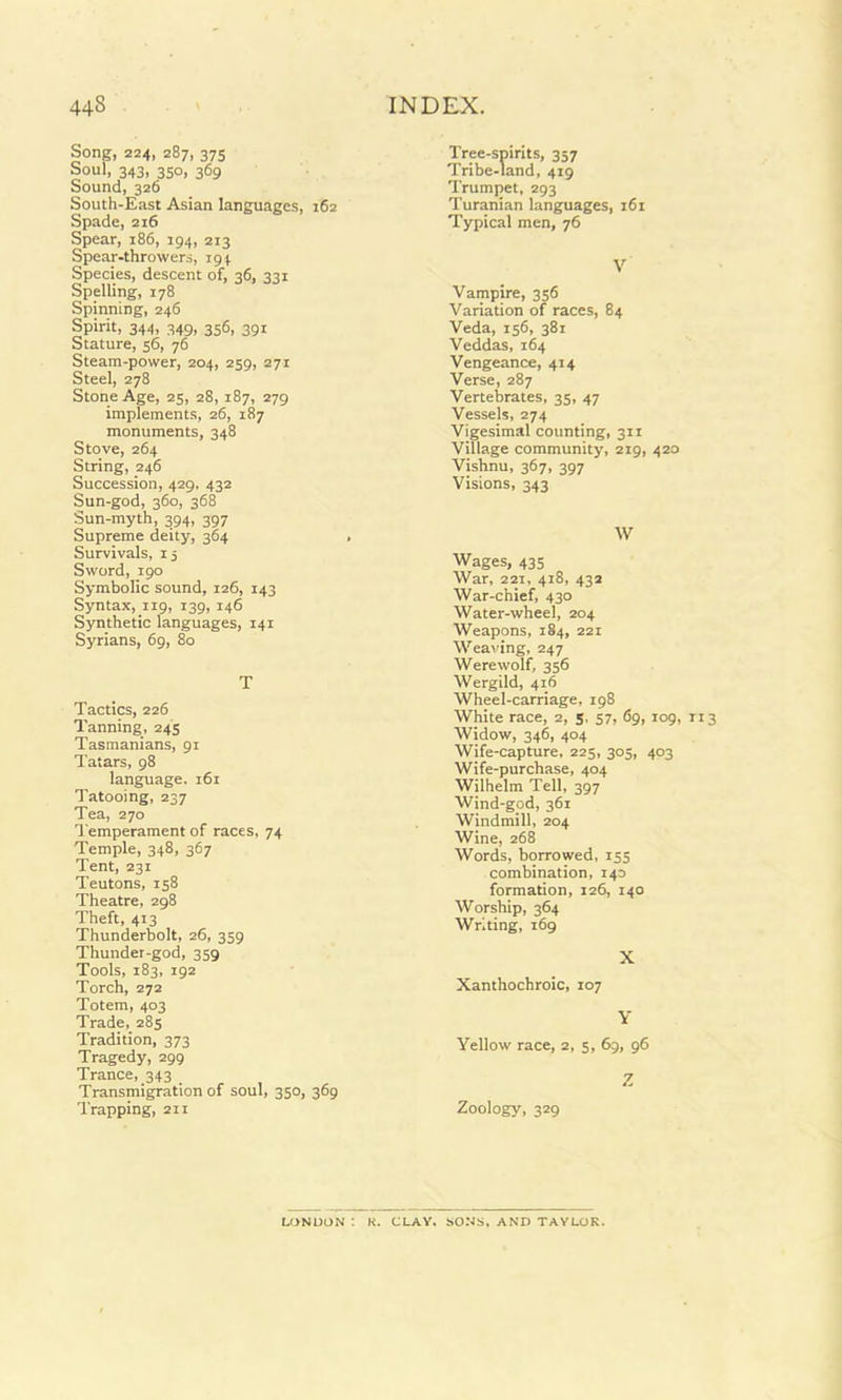 Song, 224, 287, 375 Soul, 343, 350, 369 Sound, 326 South-East Asian languages, 162 Spade, 216 Spear, 186, 194, 213 Spear-throwers, 194 Species, descent of, 36, 331 Spelling, 178 Spinning, 246 Spirit, 344, 349, 356, 391 Stature, 56, 76 Steam-power, 204, 259, 271 Steel, 278 Stone Age, 25, 28, 187, 279 implements, 26, 187 monuments, 348 Stove, 264 String, 246 Succession, 429. 432 Sun-god, 360, 368 Sun-myth, 394, 397 Supreme deity, 364 Survivals, 15 Sword, 190 Symbolic sound, 126, 143 Syntax, 119, 139, 146 Synthetic languages, 141 Syrians, 69, 80 T Tactics, 226 Tanning, 245 Tasmanians, 91 Tatars, 98 language. 161 Tatooing, 237 Tea, 270 Temperament of races, 74 Temple, 348, 367 Tent, 231 Teutons, 158 Theatre, 298 Theft, 413 Thunderbolt, 26, 359 Thunder-god, 359 Tools, 183, 192 Torch, 272 Totem, 403 Trade, 285 Tradition, 373 Tragedy, 299 Trance, 343 Transmigration of soul, 350, 369 Trapping, 211 Tree-spirits, 357 Tribe-land, 419 Trumpet, 293 Turanian languages, 161 Typical men, 76 V Vampire, 356 Variation of races, 84 Veda, 156, 381 Veddas, 164 Vengeance, 414 Verse, 287 Vertebrates, 35, 47 Vessels, 274 Vigesimal counting, 311 Village community, 219, 420 Vishnu, 367, 397 Visions, 343 W Wages, 435 War, 221, 418, 432 War-chief, 430 Water-wheel, 204 Weapons, 184, 221 Weaving, 247 Werewolf, 356 Wergild, 416 Wheel-carriage, 198 White race, 2, 5, 57, 69, 109, 113 Widow, 346, 404 Wife-capture, 225, 305, 403 Wife-purchase, 404 Wilhelm Tell, 397 Wind-god, 361 Windmill, 204 Wine, 268 Words, borrowed, 155 combination, 140 formation, 126, 140 Worship, 364 Writing, 169 X Xanthochroic, 107 Y Yellow race, 2, 5, 69, 96 Z Zoology, 329 LONDON : K. CLAY. SONS, AND TAYLOR.