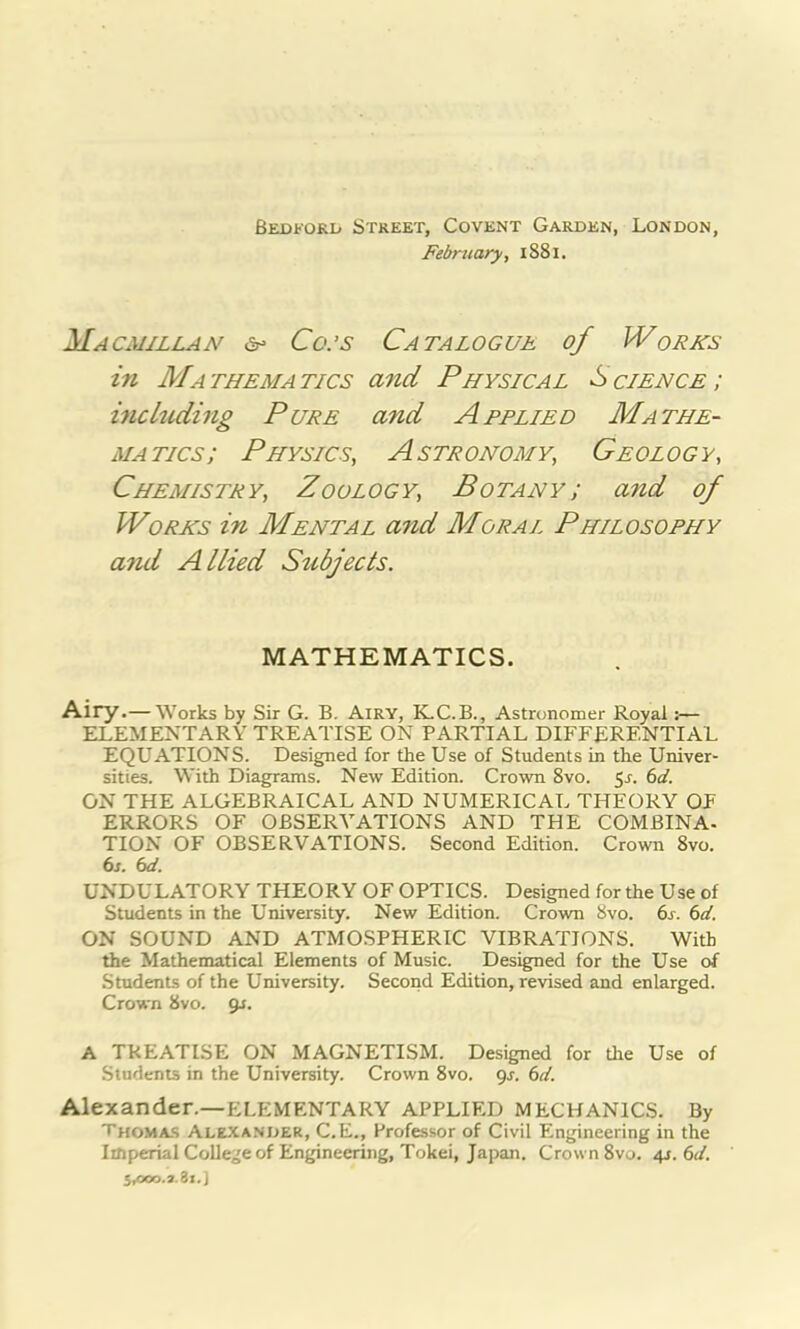 Bedford Street, Covent Garden, London, February, 1S81. Macmillan Co:s Catalogue of Works in Mathematics and Physical Science; including Pure and Applied Mathe- matics; Physics, Astronomy, Geology, Chemistry, Zoology, Botany; a7id of Worlds in Mental and Moral Philosophy and Allied Subjects. MATHEMATICS. Airy.— Works by Sir G. B. Airy, K.C.B., Astronomer Royal:— ELEMENTARY TREATISE ON PARTIAL DIFFERENTIAL EQUATIONS. Designed for the Use of Students in the Univer- sities. With Diagrams. New Edition. Crown 8vo. $s. 61. ON THE ALGEBRAICAL AND NUMERICAL THEORY OF ERRORS OF OBSERVATIONS AND THE COMBINA- TION OF OBSERVATIONS. Second Edition. Crown 8vo. 6s. 6d. UNDULATORY THEORY OF OPTICS. Designed for the Use of Students in the University. New Edition. Crown 8vo. 6s. 6d. ON SOUND AND ATMOSPHERIC VIBRATIONS. With the Mathematical Elements of Music. Designed for the Use o.f Students of the University. Second Edition, revised and enlarged. Crown 8vo. gs. A TREATISE ON MAGNETISM. Designed for the Use of Students in the University. Crown 8vo. 9s. 6d. Alexander.—ELEMENTARY APPLIED MECHANICS. By Thomas Alexander, C.E., Professor of Civil Engineering in the Imperial College of Engineering, Tokei, Japan. Crown 8vo. 4s. 6d. 5,000.3.81.]