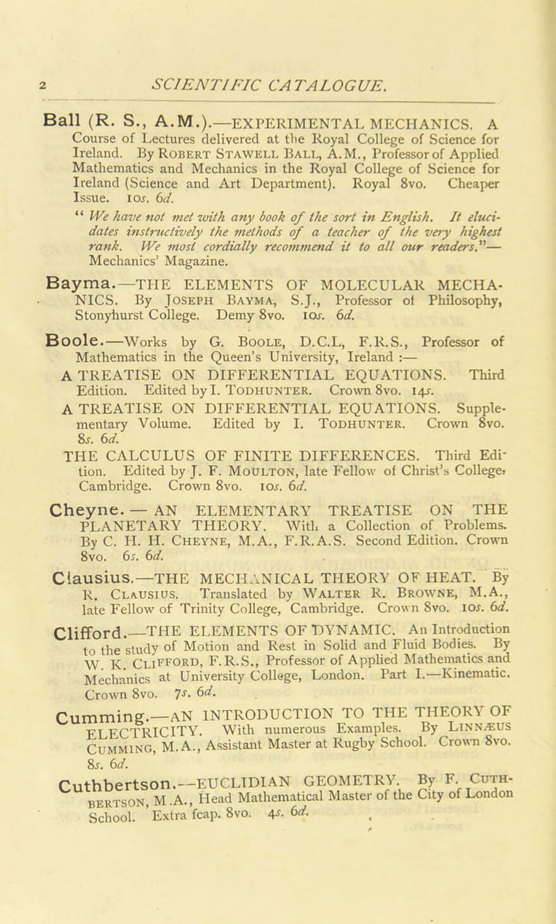 Ball (R. S., A.M.).—EXPERIMENTAL MECHANICS. A Course of Lectures delivered at the Royal College of Science for Ireland. By Robert Stawell Ball, A.M., Professor of Applied Mathematics and Mechanics in the Royal College of Science for Ireland (Science and Art Department). Royal 8vo. Cheaper Issue, i or. 6d. “ We have not met with any book of the sort in English. It eluci- dates instructively the methods of a teacher of the very highest rank. We most cordially recommend it to all our readers.— Mechanics’ Magazine. Bayma.—THE ELEMENTS OF MOLECULAR MECHA- NICS. By Joseph Bayma, S.J., Professor of Philosophy, Stonyhurst College. Demy 8vo. ior. 6d. Boole.—Works by G. Boole, D.C.L, F.R.S., Professor of Mathematics in the Queen’s University, Ireland :— A TREATISE ON DIFFERENTIAL EQUATIONS. Third Edition. Edited by I. Todhunter. Crown 8vo. I4r. A TREATISE ON DIFFERENTIAL EQUATIONS. Supple- mentary Volume. Edited by I. Todhunter. Crown 8vo. 8r. 6 d. THE CALCULUS OF FINITE DIFFERENCES. Third Edi- tion. Edited by J. F. Moulton, late Fellow of Christ’s College! Cambridge. Crown 8vo. ior. 6d. Cheyne. — AN ELEMENTARY TREATISE ON THE PLANETARY THEORY. With a Collection of Problems. By C. H. H. Cheyne, M.A., F.R.A.S. Second Edition. Crown 8vo. 6r. 6d. Clausius.—THE MECHANICAL THEORY OF HEAT. By R. Clausius. Translated by Walter R. Browne, M.A., late Fellow of Trinity College, Cambridge. Crown 8vo. ior. 6d. Clifford. THE ELEMENTS OF DYNAMIC. An Introduction to the study of Motion and Rest in Solid and Fluid Bodies. By W K Clifford, F.R.S., Professor of Applied Mathematics and Mechanics at University College, London. Part I.—Kinematic. Crown 8vo. 7s• 6d. Cumming.—AN INTRODUCTION TO THE THEORY OF ELECTRICITY. With numerous Examples. By Linnaeus Gumming, M. A., Assistant Master at Rugby School. Crown 8vo. 8j. 6d. BERTSON, M.A., Head Mathematical Master of the City of London School. ’Extra fcap. 8vo. 4s. 6d.