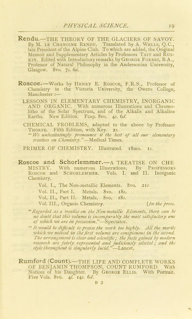 Rendu.—THE THEORY OF THE GLACIERS OF SAVOY. By M. le Chanoine Rendu. Translated by A. Wells, Q.C., late President of the Alpine Club. To which are added, the Original Memoir and Supplementary Articles by Professors Tait and Rus- kin. Edited with Introductory remarks by George Forbes, B.A., Professor of Natural Philosophy in the Andersonian University, Glasgow. Svo. 7s. 6a. RoSCOe.—Works by PIenry E. Roscoe, F.R.S., Professor of Chemistry in the Victoria University, the Owens College, Manchester :— LESSONS IN ELEMENTARY CHEMISTRY, INORGANIC AND ORGANIC. With numerous Illustrations and Chromo- litho of the Solar Spectrum, and of the Alkalis and Alkaline Earths. New Edition. Fcap. 8vo. 4J. 6d. CHEMICAL PROBLEMS, adapted to the above by Professor Thorpe. Fifth Edition, with Key. 2s. “ fVe unhesitatingly pronounce it the best of all our elementary treatises on Chemistry.”—Medical Times. PRIMER OF CHEMISTRY. Illustrated. i8mo. is. Roscoe and Schorlemmer.—a TREATISE ON CHE MISTRY. With numerous Illustrations. By Professors Roscoe and Schorlemmer. Vols. I. and II. Inorganic Chemistry. Vol. I., The Non-metallic Elements. 8vo. 211 Vol. II., Part I. Metals. 8vo. i8j. Vol. II., Part II. Metals. 8vo. i8r. Vol. III., Organic Chemistry. [In the press. “ Regarded as a treatise on the Non-metallic Elements, there can be no doubt that this volume is incomparably the most satisfactory one of which we are in possession.—Spectator. “ It would be difficult to praise the work too highly. All the merits which we noticed in the first volume are conspicuous in the second. The arrangement is clear and scientific; the facts gained by modern research are fairly represented and judiciously selected; and the style throughout is singularly lucid.—Lancet. Rumford (Count).—THE LIFE AND COMPLETE WORKS OF BENJAMIN THOMPSON, COUNT RUMFORD. With Notices of his Daughter. By George Ellis. With Portrait. Five Vols. Svo. 41. 14s. 6d. B 2