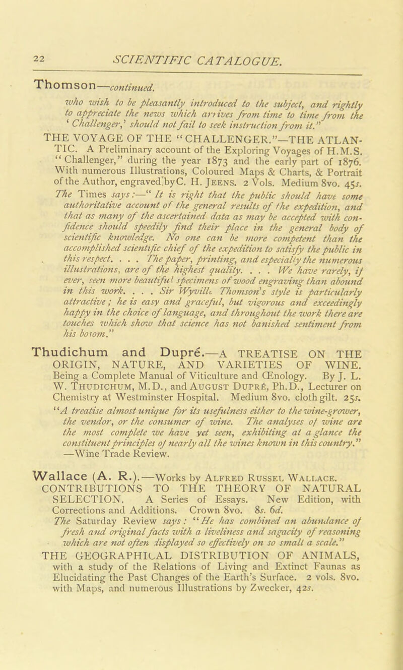 Thomson —continued. who wish to be pleasantly introduced to the subject, and rightly to appreciate the news which arrives from time to time from the ‘ Challenger-,' should not fail to seek instruction from it. THE VOYAGE OF THE “ CHALLENGER.”—'THE ATLAN- TIC. A Preliminary account of the Exploring Voyages of H.M.S. “Challenger,” during the year 1873 and the early part of 1876. With numerous Illustrations, Coloured Maps & Charts, & Portrait of the Author, engraved!byC. H. Jeens. 2 Vols. Medium 8vo. 45s. The Times says:— It is right that the public should have some authoritative account of the general results of the expedition, and that as many of the ascertained data as may be accepted with con- fidence should speedily find their place in the general body of scientific knowledge. No one can be more competent than the accomplished scientific chief of the expedition to satisfy the public in this respect. . . . The paper, printing, and especially the numerous illustrations, are of the highest quality. . . . We have rarely, if ever, seen more beautiful specimens of'wood engraving than abound in this zuork. . . . Sir WyvilL Thomson's style is particularly attractive ; he is easy and graceful, but vigorous and exceedingly happy in the choice of language, and throughout the zuork there are touches zvhich show that science has not banished sentiment from his bosom.” Thudichum and Dupre.—a TREATISE ON THE ORIGIN, NATURE, AND VARIETIES OF WINE. Being a Complete Manual of Viticulture and CEnology. By J. L. W. Thudichum, M.D., and August Dupr£, Ph.D., Lecturer on Chemistry at Westminster Hospital. Medium 8vo. cloth gilt. 25^. “ A treatise almost unique for its usefulness either to the wine-grower, the vendor, or the consumer of zoine. The analyses of wine are the most complete we have yet seen, exhibiting at a glance the constituent principles oj nearly all the wines known in this country. ” —Wine Trade Review. Wallace (A. R.) .—Works by Alfred Russel Wallace. CONTRIBUTIONS TO TPIE THEORY OF NATURAL SELECTION. A Series of Essays. New Edition, with Corrections and Additions. Crown 8vo. 8s. 6d. The Saturday Review says: “ He has combined an abutulance oj fresh and original facts with a liveliness and sagacity of reasoning zuhich are not often displayed so effectively on so small a scale. ” THE GEOGRAPHICAL DISTRIBUTION OF ANIMALS, with a study of the Relations of Living and Extinct Faunas as Elucidating the Past Changes of the Earth’s Surface. 2 vols. Svo. with Maps, and numerous Illustrations by Zwecker, 42s.