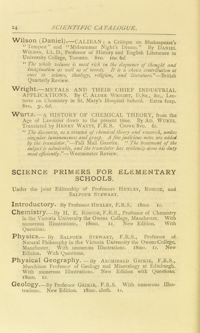 Wilson (Daniel).—CALIBAN : a Critique on Shakespeare’s “Tempest” and “Midsummer Night’s Dream.” By Daniel Wilson, LL.D., Professor of History and English Literature in University College, Toronto. 8vo. ior. 6d. “ The whole volume is most rich in the eloquence of thought and imagination as well as of words. It is a choice contribution at once to science, theology, religion, and literature.—British Quarterly Review. Wright.—METALS AND THEIR CHIEF INDUSTRIAL APPLICATIONS. By C. Alder Wright, D.Sc., &c., Lec- turer on Chemistry in St. Mary’s Hospital School. Extra fcap. 8vo. 3r. 6d. Wurtz.— A HISTORY OF CHEMICAL THEORY, from the Age of Lavoisier down to the present time. By Ad. Wurtz. Translated by Henry Watts, F.R.S. Crown 8vo. 6s. “ The discourse, as a resume of chemical theory and research, unites singular luminousness and grasp. A few judicious notes are added by the translator.—Pall Mall Gazette. “ The treatment of the subject is admirable, and the translator has evidently done his duty most efficiently.—Westminster Review. SCIENCE PRIMERS FOR ELEMENTARY SCHOOLS. Under the joint Editorship of Professors Huxley, Roscoe, and Balfour Stewart. Introductory. By Professor Huxley, F.R.S. i8mo ir. Chemistry—By H. E. Roscoe, F.R.S., Professor of Chemistry in the Victoria University the Owens College, Manchester. With numerous Illustrations. i8mo. ir. New Edition. With Questions. Physics.— By Balfour Stewart, F.R.S., Professor of Natural Philosophy in the Victoria University the Owens College, Manchester. With numerous Illustrations. i8mo. is. New Edition. With Questions. Physical Geography.—By Archibald Geikie, F.R.S., Murchison Professor of Geology and Mineralogy at Edinburgh. With numerous Illustrations. New Edition with Questions. i8mo. ir. Geology By Professor Geikie, F.R.S. With numerous Illus- trations. New Edition. i8mo. cloth, is.