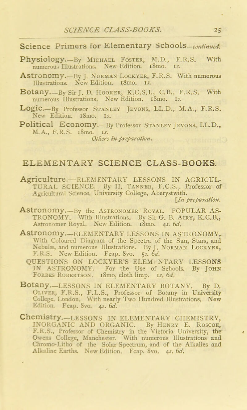 Science Primers for Elementary Schools—continued. Physiology—By Michael Foster, M.D., F.R.S. With numerous Illustrations. New Edition. i8mo. ir. Astronomy.—By J. Norman Lockyer, F.R.S. With numerous Illustrations. New Edition. i8mo. ij. Botany By Sir J. D. FIooker, K.C.S.I., C.B., F.R.S. With numerous Illustrations. New Edition. i8mo. is. Logic—By Professor Stanley Jevons, LL.D., M.A., F.R.S. New Edition. iSmo. is. Political Economy—By Professor Stanley Jevons, LL.D., M.A., F.R.S. iSmo. is. Others in preparation. ELEMENTARY SCIENCE CLASS-BOOKS. Agriculture.—ELEMENTARY LESSONS IN AGRICUL- TURAL SCIENCE. By H. Tanner, F.C.S., Professor of Agricultural Science, University College, Aberystwith. [In preparation. Astronomy—By the Astronomer Royal. POPULAR AS- TRONOMY. With Illustrations. By Sir G. B. Airy, K.C.B., Astronomer Royal. New Edition. i8mo. 4J. 6d. Astronomy—ELEMENTARY LESSONS IN ASTRONOMY. With Coloured Diagram of the Spectra of the Sun, Stars, and Nebulae, and numerous Illustrations. By J. Norman Lockyer, F.R.S. New Edition. Fcap. 8vo. 5r. 6d. QUESTIONS ON LOCKYER’S ELEM NTARY LESSONS IN ASTRONOMY. For the Use of Schools. By John Forbes Robertson. i8mo, cloth limp. is. 6d. Botany—LESSONS IN ELEMENTARY BOTANY. By D. Oliver, F.R.S., F.L.S., Professor of Botany in University College. London. With nearly Two Hundred Illustrations. New Edition. Fcap. 8vo. 4s. 6d. Chemistry—LESSONS IN ELEMENTARY CHEMISTRY, INORGANIC AND ORGANIC. By Henry E. Roscoe, F.R.S., Professor of Chemistry in the Victoria University, the Owens College, Manchester. With numerous Illustrations and Chromo-Litho of the Solar Spectrum, and of the Alkalies and Alkaline Earths. New Edition. Fcap. 8vo. 4s. 6d.