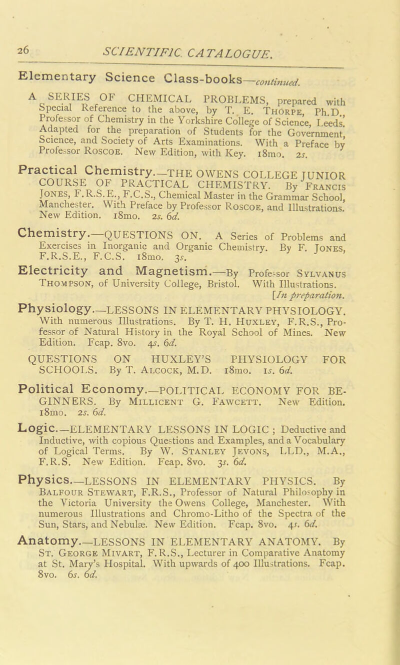 Elementary Science Class-books—continued. AeSE-R,IE| c0F CHEMICAL PROBLEMS, prepared with Special Reference to the above, by T. E. Thorpe, Ph.D Professor of Chemistry in the Yorkshire College of Science, Leeds! Adapted for the preparation of Students for the Government' Science, and Society of Arts Examinations. With a Preface bv Professor Roscoe. New Edition, with Key. i8mo 2s Practical Chemistry.—the OWENS COLLEGE TUNIOR COURSE OF PRACTICAL CHEMISTRY. By Francis Jones, F.R.S.E., F.C.b., Chemical Master in the Grammar School, Manchester. With Preface by Professor Roscoe, and Illustrations. New Edition. i8mo. 2s. 6d. Chemistry. QUESTIONS ON. A Series of Problems and Exercises in Inorganic and Organic Chemistry. By F. Tones F.R.S.E., F.C.S. i8mo. 35. Electricity and Magnetism.—By Profe,sor Sylvanus Thompson, of University College, Bristol. With Illustrations. [In preparation. Physiology—LESSONS IN ELEMENTARY PHYSIOLOGY. With numerous Illustrations. By T. FI. Huxley, F. R.S., Pro- fessor of Natural History in the Royal School of Mines. New Edition. Fcap. 8vo. 4J. 6d. QUESTIONS ON HUXLEY’S PHYSIOLOGY FOR SCIIOOLS. By T. Alcock, M.D. i8mo. is. 6d. Political Economy—POLITICAL ECONOMY FOR BE- GINNERS. By Millicent G. Fawcett. New Edition. i8mo. 2s. 6d. Logic—ELEMENTARY LESSONS IN LOGIC ; Deductive and Inductive, with copious Questions and Examples, and a Vocabulary of Logical Terms. By W. Stanley Jevons, LLD., M.A., F. R.S. New Edition. Fcap. 8vo. 3J. 6d. Physics—LESSONS IN ELEMENTARY PHYSICS. By Balfour Stewart, F.R.S., Professor of Natural Philosophy in the Victoria University the Owens College, Manchester. With numerous Illustrations and Chromo-Litho of the Spectra of the Sun, Stars, and Nebulae. New Edition. Fcap. 8vo. 4s. 6d. Anatomy.—LESSONS IN ELEMENTARY ANATOMY. By St. George Mivart, F. R.S., Lecturer in Comparative Anatomy at St. Mary’s Hospital. With upwards of 400 Illustrations. Fcap. 8vo. 6s. 6d.