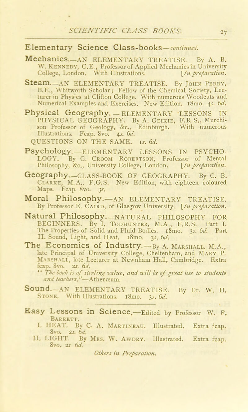 Elementary Science Class-books—continued. Mechanics—an ELEMENTARY TREATISE. By A. B. W. Kennedy, C.E., Professor of Applied Mechanics in University College, London. With Illustrations. [In preparation. Steam.—AN ELEMENTARY TREATISE. By John Perry, B.E., Whitworth Scholar; Fellow of the Chemical Society, Lec- turer in Phys'cs at Clifton College. With numerous Woodcuts and Numerical Examples and Exercises. New Edition. i8mo. \s. 6d. Physical Geography. — ELEMENTARY LESSONS IN PHYSICAL GEOGRAPHY. By A. Geikie, F.R.S., Murchi- son Professor of Geology, &c., Edinburgh. With numerous Illustrations. Fcap. 8vo. 4J. 6d. QUESTIONS ON THE SAME. is. 6d. Psychology.—ELEMENTARY LESSONS IN PSYCHO- LOGY. By G. Croom Robertson, Professor of Mental Philosophy, &c., University College, London. [In preparation. Geography.—CLASS-BOOK OF GEOGRAPHY. By C. B. Clarke, M.A.. F.G.S. New Edition, with eighteen coloured Maps. Fcap. 8vo. 3s. Moral Philosophy.—AN ELEMENTARY TREATISE. By Professor E. Caird, of Glasgow University. [Inpreparation. Natural Philosophy—NATURAL PHILOSOPHY FOR BEGINNERS. By I. Todhunter, M.A., F.R.S. Part I. The Properties of Solid and Fluid Bodies. i8mo. 3s. 6d. Part II. Sound, Light, and Heat. i8mo. 3s. 6d. The Economics of Industry. — By A. Marshall, M.A., late Principal of University College, Cheltenham, and Mary P. Marshali, late Lecturer at Newnham Hall, Cambridge. Extra fcap. 8vo. 2s. 6d. ‘ * The book is of sterling value, and will be of great use to students and leathers.”—Athenaeum. Sound—an ELEMENTARY TREATISE. By Dr. W. IT. Stone. With Illustrations. i8mo. 3^. 6d. Easy Lessons in Science,—Edited by Professor w. F. Barrett. I. HEAT. By C. A. Martineau. Illustrated. Extra fcap. 8vo. 2s. 6el. II. LIGHT. By Mrs. W. Awdry. Illustrated. Extra fcap. 8vo. 2s 6d. Others in Preparation.