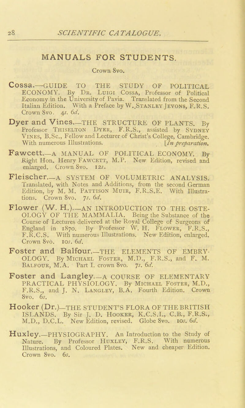 MANUALS FOR STUDENTS. Crown 8vo. Cossa.—GUIDE TO THE STUDY OF POLITICAL ECONOMY. By Dr. Luigi Cossa, Professor of Political Economy in the University of Pavia. Translated from the Second Italian Edition. With a Preface by W.,Stanley Jevons, F.R.S. Crown 8vo. 4s. 6d. Dyer and Vines—THE STRUCTURE OF PLANTS. By Professor Thiselton Dyer, F. R.S., assisted by Sydney Vines, B.Sc., Fellow and Lecturer of Christ’s College, Cambridge. With numerous Illustrations. [In preparation. Fawcett—A MANUAL OF POLITICAL ECONOMY. By Right Hon. Henry Fawcett, M.P. New Edition, revised and enlarged. Crown 8vo. 12s. Fleischer—A SYSTEM OF VOLUMETRIC ANALYSIS. Translated, with Notes and Additions, from the second German Edition, by M. M. Pattison Muir, F. R.S.E. With Illustra- tions. Crown 8vo. 7s- 6d. Flower (W. H.)—AN INTRODUCTION TO THE OSTE- OLOGY OF THE MAMMALIA. Being the Substance of the Course of Lectures delivered at the Royal College of Surgeons of England in 1870. By Professor W. H. Flower, F.R.S., F.R.C.S. With numerous Illustrations. New Edition, enlarged. Crown 8vo. lor. 6d. Foster and Balfour THE ELEMENTS OF EMBRY- OLOGY. By Michael Foster, M.D., F.R.S., and F. M. Balfour, M.A. Part I. crown 8vo. 7s. 6d. Foster and Langley—a COURSE OF ELEMENTARY PRACTICAL PHYSIOLOGY. By Michael Foster, M.D., F.R.S., and J. N. Langley, B.A. Fourth Edition. Crown 8vo. 6s. Hooker (Dr.)—the STUDENT’S FLORA OF THE BRITISH ISLANDS. By Sir J. D. Hooker, K.C.S.I., C.B., F.R.S., M.D., D.C.L. New Edition, revised. Globe 8vo. io.r. 6d. Huxley.—PHYSIOGRAPHY. An Introduction to the Study of Nature. By Professor Huxley, F.R.S. With numerous Illustrations, and Coloured Plates. New and cheaper Edition. Crown 8vo. 6*.