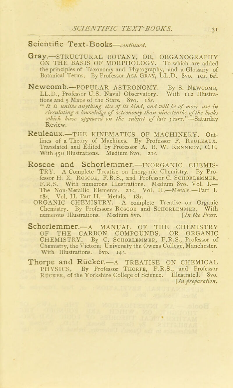 Scientific Text-Eiooks —continued. Gray.—STRUCTURAL BOTANY, OR, ORGANOGRAPHY ON THE BASIS OF MORPHOLOGY. To which are added the principles of Taxonomy and Phytography, and a Glossary of Botanical Terms. By Professor Asa Gray, LL.D. 8vo. 10s. 6d. Newcomb.—POPULAR ASTRONOMY. By S. Newcomb, LL.D., Professor U.S. Naval Observatory. With 112 Illustra- tions and 5 Maps of the Stars. 8vo. iSr. “ It is unlike anything else of its kind, and will be of more use in circulating a knowledge of astronomy than nine-tenths of the books which have appeared on the subject of late )ears.”—Saturday Review. Reuleaux.—THE KINEMATICS OF MACHINERY. Out- lines of a Theory of Machines. By Professor F. Reuleaux. Translated and Edited by Professor A. B. W. Kennedy, C.E. With 450 Illustrations. Medium 8vo. 2ir. Roscoe and Schorlemmer.—INORGANIC CHEMIS- TRY. A Complete Treatise on Inorganic Chemistry. By Pro- fessor H E. Roscoe, F.R.S., and Professor C. Schorlemmer, F.K.S. With numerous Illustrations. Medium 8vo. Vol. I.— The Non-Metallic Elements. 2ir. Vol. II.—Metals.—Part I. i8j. Vol. II. Part II.—Metals. i8r. ORGANIC CHEMISTRY. A complete Treatise on Organic Chemistry. By Professors Roscoe and Schorlemmer. With numerous Illustrations. Medium 8vo. [In the Press. Schorlemmer.—A MANUAL OF THE CHEMISTRY OF THE CARBON COMPOUNDS, OR ORGANIC CHEMISTRY. By C. Schorlemmer, F.R.S., Professor of Chemistry, the Victoria University the Owens College, Manchester. With Illustrations. 8vo. 14c Thorpe and Rucker.—a TREATISE ON CHEMICAL PHYSICS. By Professor Thorpe, F.R.S., and Professor Rucker, of the Yorkshire College of Science. Illustrated. 8vo. [In preparation.