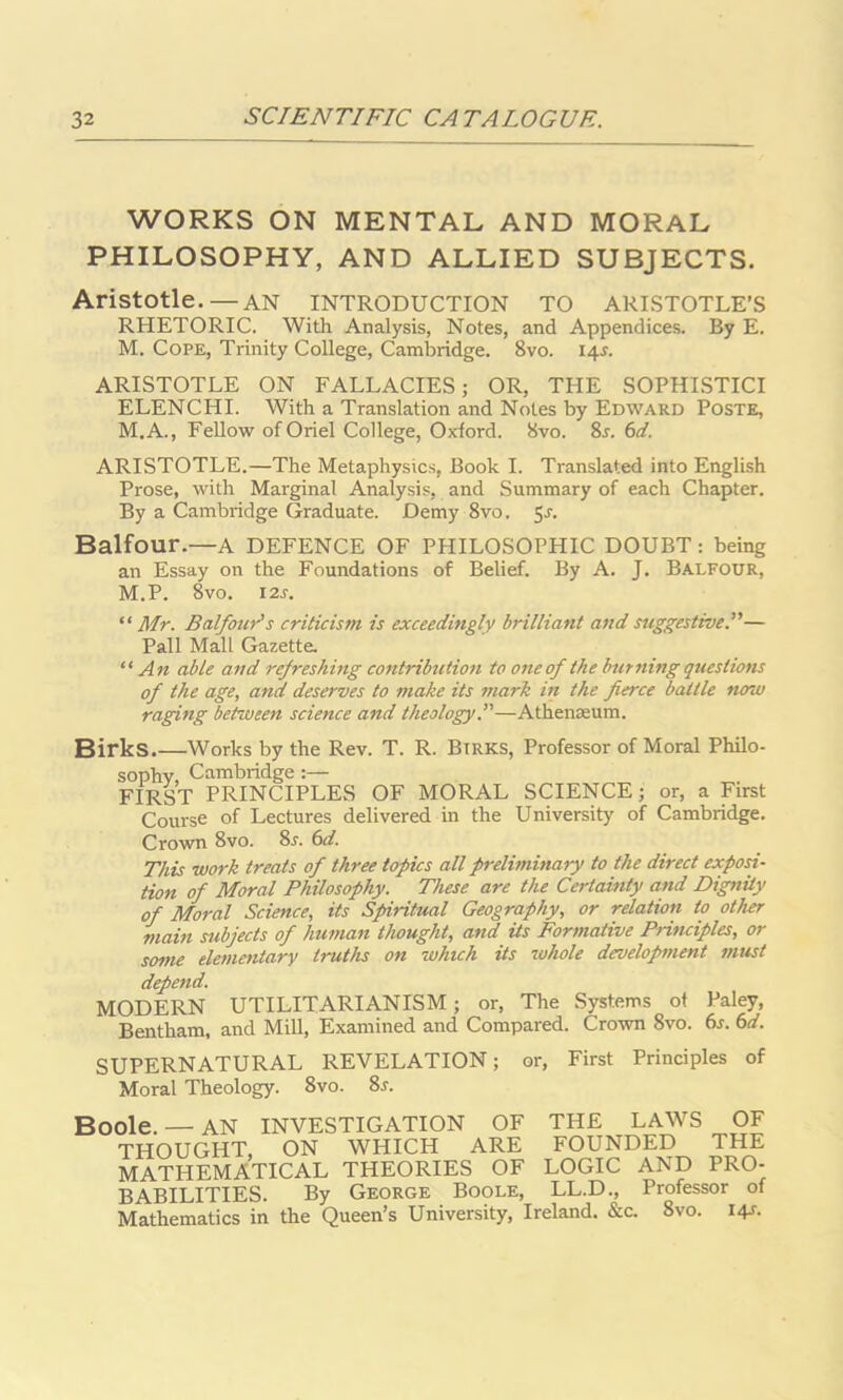 WORKS ON MENTAL AND MORAL PHILOSOPHY, AND ALLIED SUBJECTS. Aristotle.—AN INTRODUCTION TO ARISTOTLE’S RHETORIC. With Analysis, Notes, and Appendices. By E. M. Cope, Trinity College, Cambridge. Svo. 14.L ARISTOTLE ON FALLACIES; OR, THE SOPHISTICI ELENCHI. With a Translation and Notes by Edward Poste, M.A., Fellow of Oriel College, Oxford. Svo. 8r. 6d. ARISTOTLE.—The Metaphysics, Book I. Translated into English Prose, with Marginal Analysis, and Summary of each Chapter. By a Cambridge Graduate. Demy 8vo. Sr. Balfour.—A DEFENCE OF PHILOSOPHIC DOUBT: being an Essay on the Foundations of Belief. By A. J. Balfour, M.P. 8vo. I2r. “ Mr. Balfour’s criticism is exceedingly brilliant and suggestive.”— Pall Mall Gazette. “An able and refreshing contribution to one of the burning questions of the age, and deserves to make its mark in the fierce battle now raging between science and theology.”—Athenaeum. Birks Works by the Rev. T. R. Btrks, Professor of Moral Philo- sophy, Cambridge :— FIRST PRINCIPLES OF MORAL SCIENCE; or, a First Course of Lectures delivered in the University of Cambridge. Crown 8vo. 8r. 6d. This work treats of three topics all preliminary to the direct exposi- tion of Moral Philosophy. These are the Certainty and Dignity of Moral Science, its Spiritual Geography, or relation to other main subjects of human thought, and its Formative Principles, or some elementary truths on which its whole development must depend. MODERN UTILITARIANISM; or, The Systems of Paley, Bentham, and Mill, Examined and Compared. Crown Svo. 6s. 6d. SUPERNATURAL REVELATION; or, First Principles of Moral Theology. 8vo. 8r. Boole. — AN INVESTIGATION OF THE LAWS OF THOUGHT, ON WHICH ARE FOUNDED THE MATHEMATICAL THEORIES OF LOGIC AND PRO- BABILITIES. By George Boole, LL.D., Professor of Mathematics in the Queen’s University, Ireland. &c. 8vo. 14J.