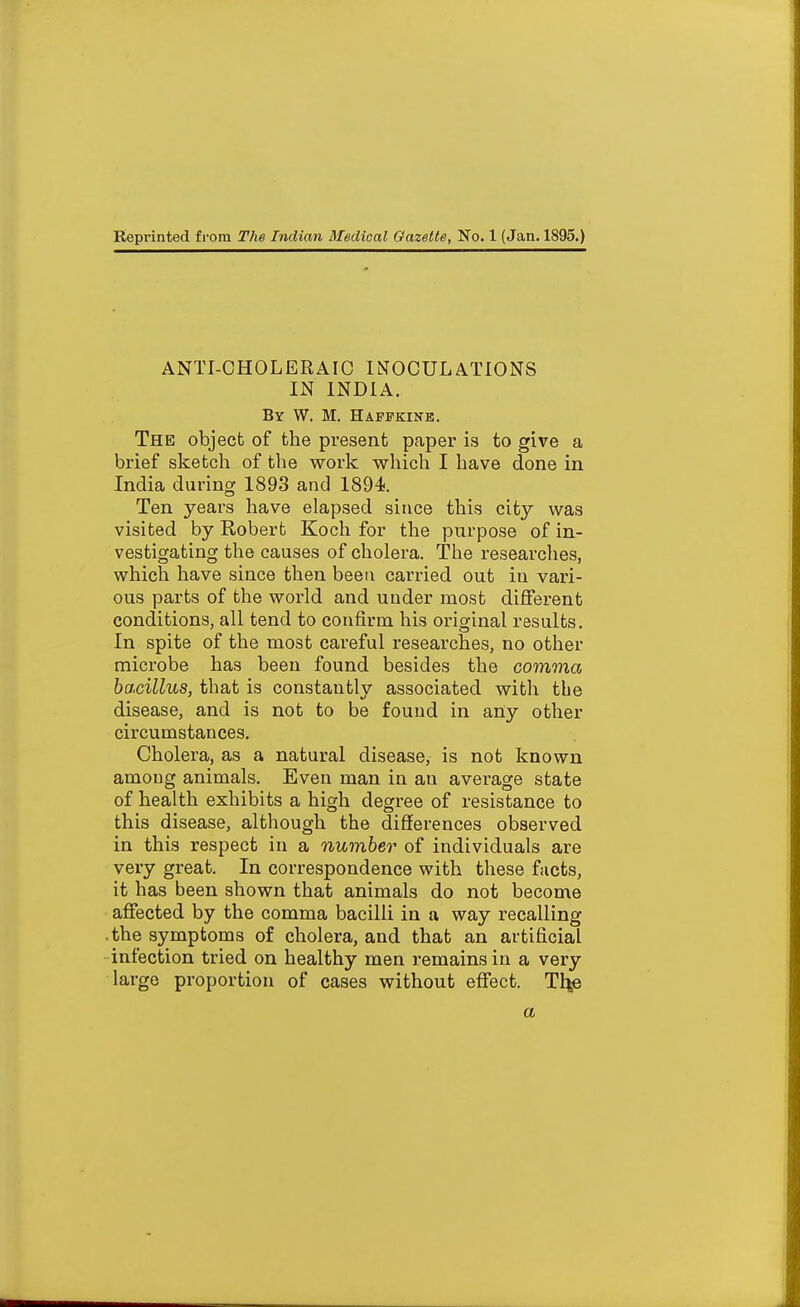 ANTI-CHOLERAIC INOCULATIONS IN INDIA. By W, M. Haffkine. The object of the present paper is to give a brief sketch of the work which I have done in India during 1893 and 1894. Ten years have elapsed since this city was visited by Robert Koch for the purpose of in- vestigating the causes of cholera. The researches, which have since then been carried out in vari- ous parts of the wox'Id and under most different conditions, all tend to confirm his original results. In spite of the most careful researches, no other microbe has been found besides the comma bacillus, that is constantly associated with the disease, and is not to be found in any other circumstances. Cholera, as a natural disease, is not known among animals. Even man in an average state of health exhibits a high degree of resistance to this disease, although the diffei-ences observed in this respect in a number of individuals are very great. In correspondence with these facts, it has been shown that animals do not become affected by the comma bacilli in a way recalling • the symptoms of cholera, and that an artificial infection tried on healthy men remains in a very large proportion of cases without effect. Thje a