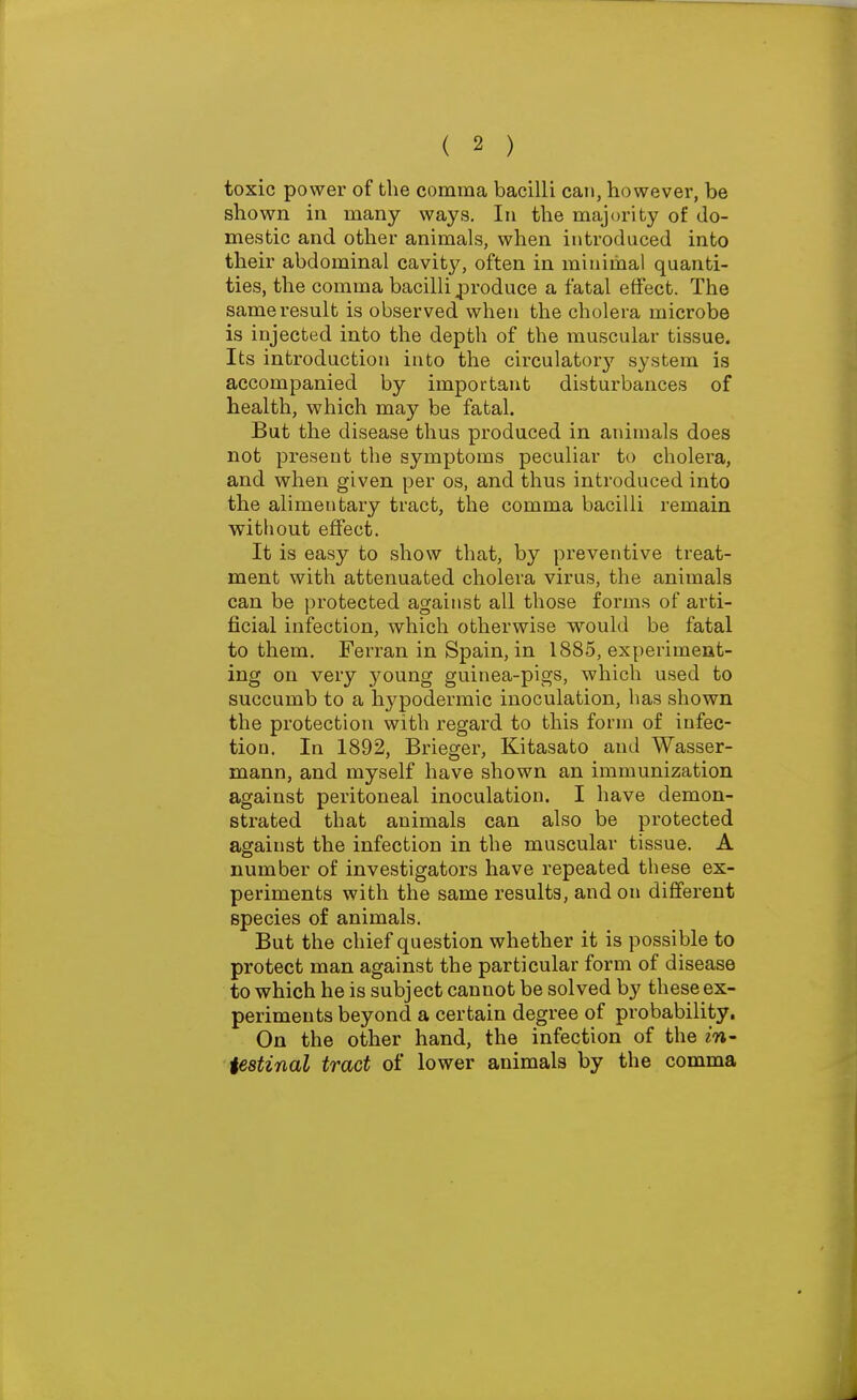 toxic power of the comma bacilli can, however, be shown in many ways. In the majority of do- mestic and other animals, when introduced into their abdominal cavity, often in minimal quanti- ties, the comma bacilli j^roduce a fatal effect. The same result is observed when the cholera microbe is injected into the depth of the muscular tissue. Its introduction into the circulator}' system is accompanied by important disturbances of health, which may be fatal. But the disease thus produced in animals does not present the symptoms peculiar to cholera, and when given per os, and thus introduced into the alimentary tract, the comma bacilli remain without effect. It is easy to show that, by preventive treat- ment with attenuated cholera virus, the animals can be protected against all those forms of arti- ficial infection, which otherwise would be fatal to them. Ferran in Spain, in 1885, experiment- ing on very young guinea-pigs, which used to succumb to a hypodermic inoculation, has shown the protection with regard to this form of infec- tion. In 1892, Briefer, Kitasato and Wasser- mann, and myself have shown an immunization against peritoneal inoculation. I have demon- strated that animals can also be protected against the infection in the muscular tissue. A number of investigators have repeated these ex- periments with the same results, and on different species of animals. But the chief question whether it is possible to protect man against the particular form of disease to which he is subject cannot be solved by these ex- periments beyond a certain degree of probability. On the other hand, the infection of the in- testinal tract of lower animals by the comma
