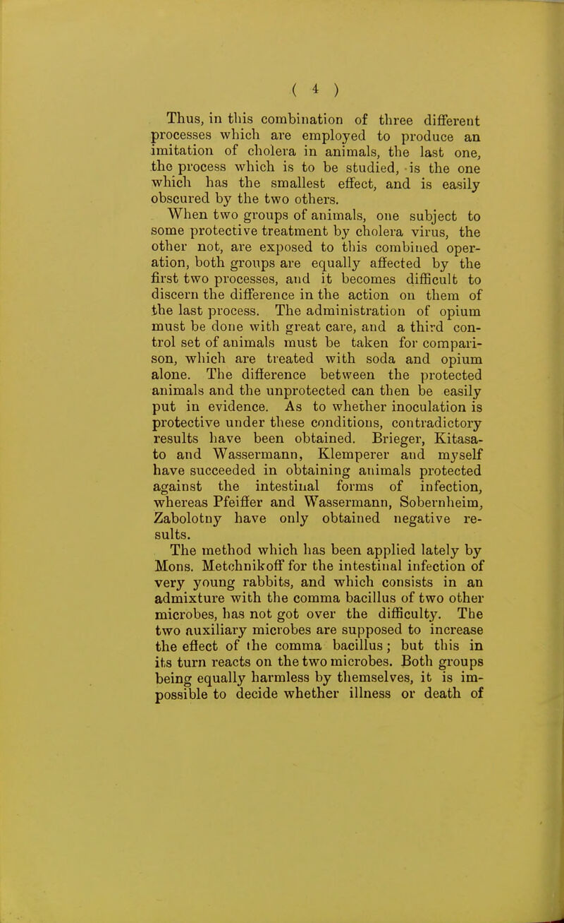 Thus, in this combination of three different processes which are employed to produce an imitation of cholera in animals, the last one, the process which is to be studied, is the one which has the smallest effect, and is easily obscured by the two others. When two groups of animals, one subject to some protective treatment by cholera virus, the other not, are exposed to this combined oper- ation, both groups are equally affected by the first two processes, and it becomes difficult to discern the difference in the action on them of the last process. The administration of opium must be done with great care, and a third con- trol set of animals must be taken for compari- son, which are treated with soda and opium alone. The difference between the protected animals and the unprotected can then be easily put in evidence. As to whether inoculation is protective under these conditions, contradictory results have been obtained. Briegei-, Kitasa- to and Wassermann, Klemperer and myself have succeeded in obtaining animals protected against the intestinal forms of infection, whereas Pfeiffer and Wassermann, Sobernheim, Zabolotny have only obtained negative re- sults. The method which has been applied lately by Mons. Metchnikoff for the intestinal infection of very young rabbits, and which consists in an admixture with the comma bacillus of two other microbes, has not got over the difficulty. The two auxiliary microbes are supposed to increase the efiect of the comma bacillus; but this in its turn reacts on the two microbes. Both groups being equally harmless by themselves, it is im- possible to decide whether illness or death of