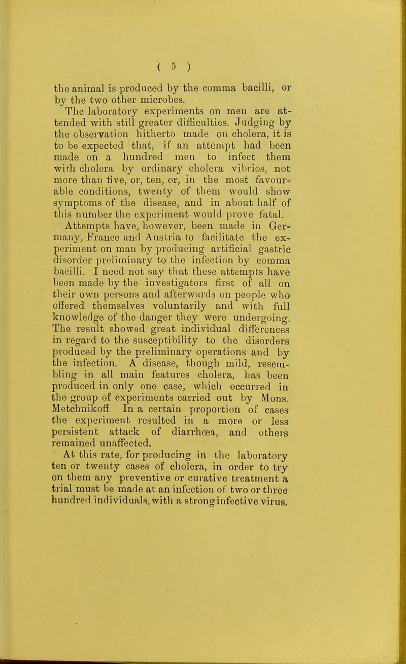 the animal is produced by the comma bacilli, or by the two other microbes. The laboratory experiments on men are at- tended with still greater difficulties. Judging by the observation hitherto made on cholera, it is to be expected that, if an attempt had been made on a hundred men to infect them with cholera by ordinary cholera vibrios, not more than five, or, ten, or, in the most favour- able conditions, twenty of them would show sj'mptoms of the disease, and in about half of this number the experiment would prove fatal. Attempts have, however, been made in Ger- many, France and Austria to facilitate the ex- periment on man by producing artificial gastric disorder pi-eliminary to the infection by comma bacilli. I need not say that these attempts have been made by the investigators first of all on their own persons and afterwiu-ds on people who offered themselves voluntarily and with full knowledge of the danger they were undergoing. The result showed great individual diffei'ences in regard to the susceptibility to the disorders produced by the preliminary operations and by the infection. A disease, though mild, resem- bling in all main features cholera, has been produced in only one case, which occurred in the group of experiments carried out by Mons. Metchaikoff. In a certain proportion of cases the experiment resulted in a more or less persistent attack of diarrhoea, and others remained unaffected. At this rate, for producing in the laboratory ten or twenty cases of cholera, in order to try on them any preventive or cui'ative treatment a trial must be made at an infection of two or three hundred individuals, with a stronginfective virus.