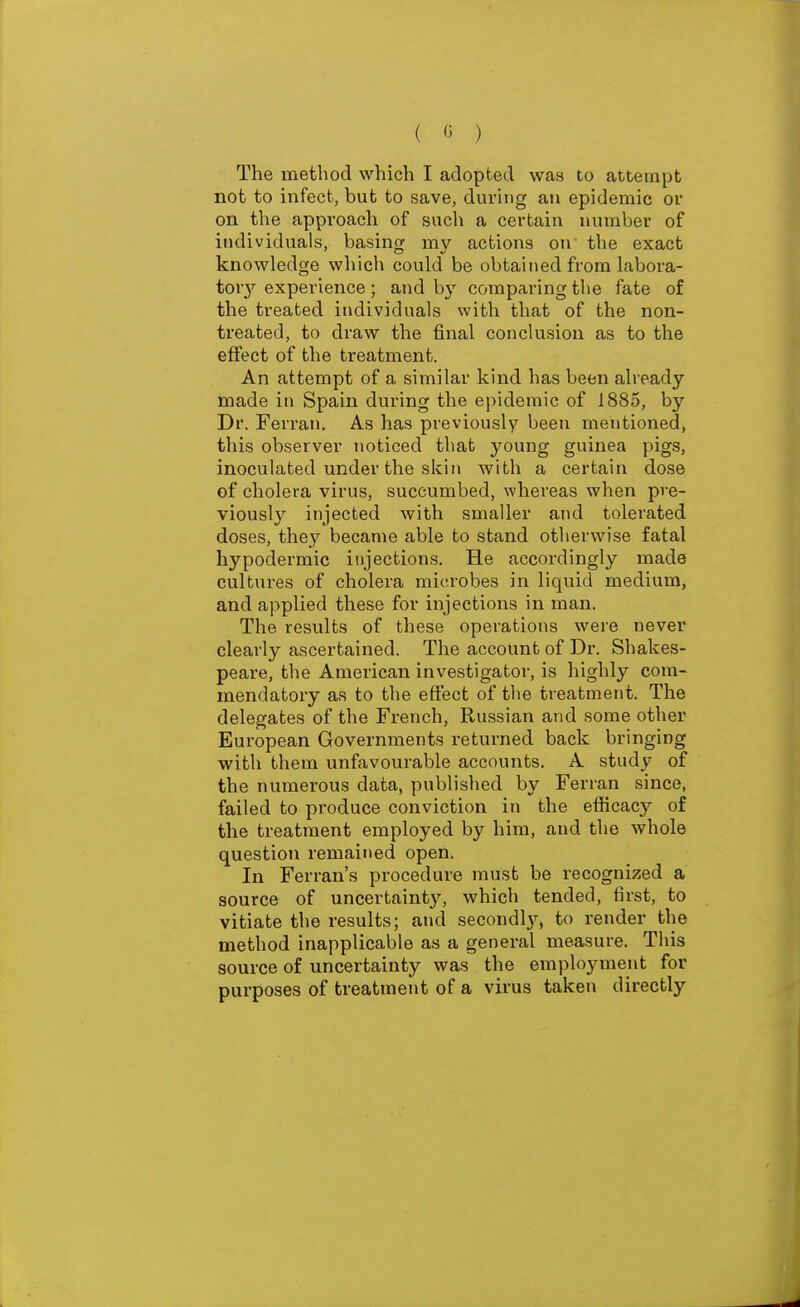 ( « ) The method which I adopted was to attempt not to infect, but to save, during an epidemic or on the approach of such a certain number of individuals, basing my actions on the exact knowledge which could be obtained from labora- tor}^ experience; and by comparing tlie fate of the treated individuals with that of the non- treated, to draw the final conclusion as to the effect of the treatment. An attempt of a similar kind has been already made in Spain during the epidemic of 1885, by Dr. Ferran. As has previously been mentioned, this observer noticed that young guinea pigs, inoculated under the skin with a certain dose of cholera virus, succumbed, whereas when pre- viously injected with smaller and tolerated doses, they became able to stand otherwise fatal hypodermic injections. He accordingly made cultures of cholera microbes in liquid medium, and applied these for injections in man. The results of these operations were never clearly ascertained. The account of Dr. Shakes- peare, the American investigator, is highly com- mendatory as to the effect of the treatment. The delegates of the French, Ru.ssian and some other European Governments returned back bringing with them unfavourable accounts. A study of the numerous data, published by Ferran since, failed to produce conviction in the efficacy of the treatment employed by him, and the whole question remained open. In Ferran's procedure must be recognized a source of uncertainty, which tended, first, to vitiate the results; and secoudl}'^, to render the method inapplicable as a general measure. This source of uncertainty was the employment for purposes of treatment of a virus taken directly
