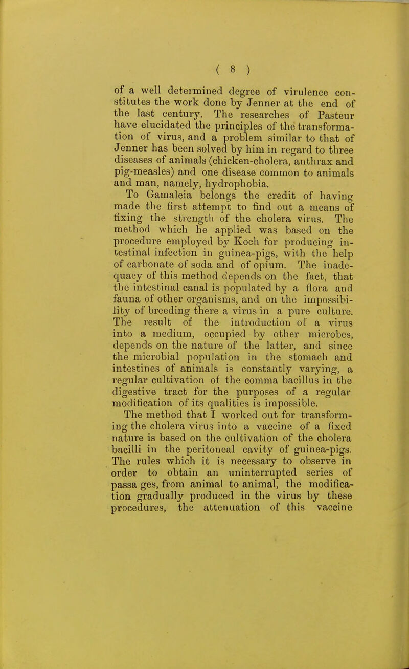 of a well determined degree of virulence con- stitutes the work done by Jenner at the end of the last century. The researches of Pasteur have elucidated the principles of the transforma- tion of virus, and a problem similar to that of Jenner has been solved by him in regard to three diseases of animals (chicken-cholera, anthrax and pig-measles) and one disease common to animals and man, namely, hydrophobia. To Gamaleia belongs the credit of having made the first attempt to find out a means of fixing the strengtli of the cholera virus. The method which he applied was based on the procedure employed b}' Koch for producing in- testinal infection in guinea-pigs, with the help of cai'bonate of soda and of opium. The inade- quacy of this method depends on the fact, that the intestinal canal is populated by a floi'a and fauna of other organisms, and on the impossibi- lity of breeding there a virus in a pure culture. The result of the introduction of a virus into a medium, occupied by other microbes, depends on the nature of the latter, and since the microbial population in the stomach and intestines of animals is constantly varying, a regular cultivation of the comma bacillus in the digestive tract for the purposes of a regular modification of its qualities is impossible. The method that I worked out for transform- ing the cholera virus into a vaccine of a fixed natui'e is based on the cultivation of the cholera bacilli in the peritoneal cavity of guinea-pigs. The rules which it is necessary to observe in order to obtain an uninterrupted series of passa ges, from animal to animal, the modifica- tion gradually produced in the virus by these procedures, the attenuation of this vaccine