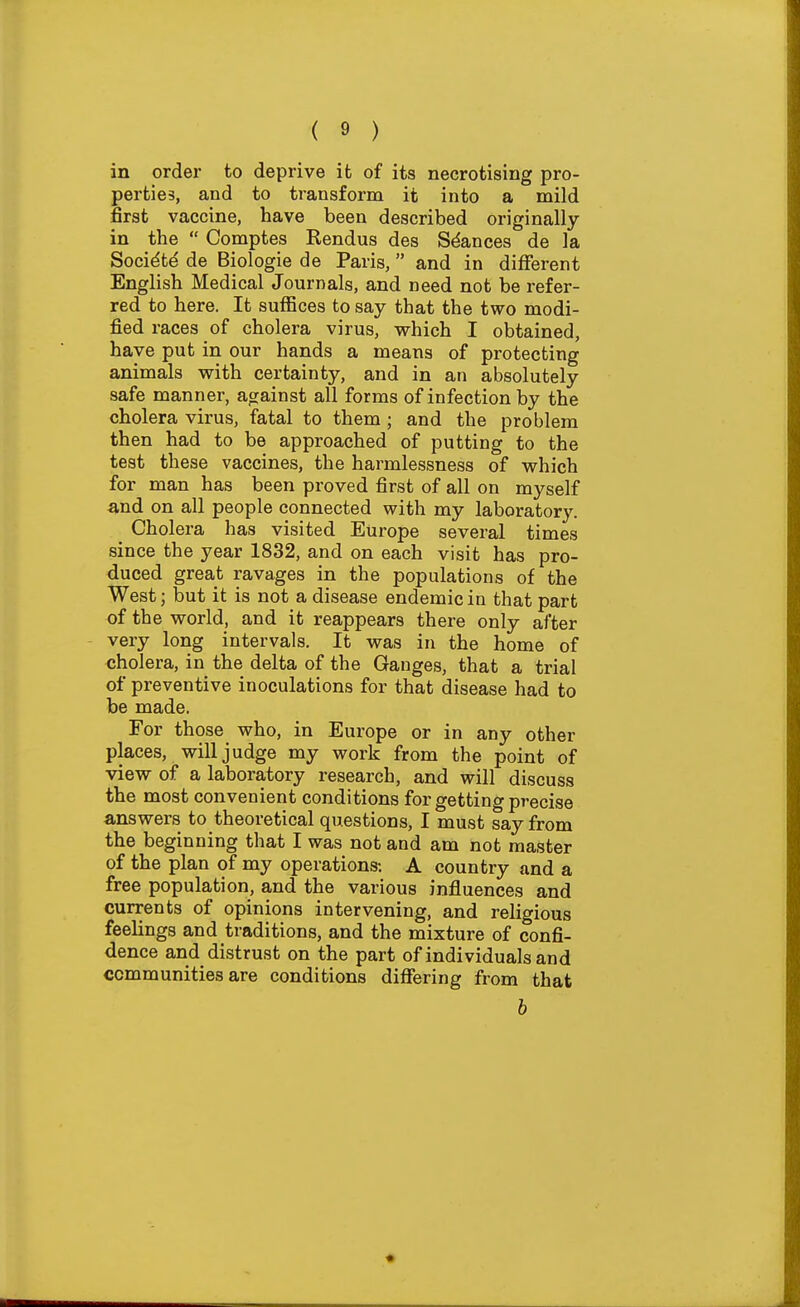 in order to deprive it of its necrotising pro- perties, and to transform it into a mild first vaccine, have been described originally in the  Comptes Rendus des Stances de la Socidtd de Biologic de Paris, and in different English Medical Journals, and need not be refer- red to here. It suffices to say that the two modi- fied races of cholera virus, which I obtained have put in our hands a means of protecting animals with certainty, and in an absolutely safe manner, ao^ainst all forms of infection by the cholera virus, fatal to them ; and the problem then had to be approached of putting to the test these vaccines, the harmlessness of which for man has been proved first of all on myself and on all people connected with my laboratory. Cholera has visited Europe several times since the year 1832, and on each visit has pro- duced great ravages in the populations of the West; but it is not a disease endemic in that part of the world, and it reappears there only after very long intervals. It was in the home of cholera, in the delta of the Ganges, that a trial of preventive inoculations for that disease had to be made. For those who, in Europe or in any other places, will judge my work from the point of view of a laboratory research, and will discuss the most convenient conditions for getting precise answers to theoretical questions, I must say from the beginning that I was not and am not master of the plan of my operations-. A country and a free population, and the various influences and currents of opinions intervening, and religious feelings and traditions, and the mixture of confi- dence and distrust on the part of individuals and communities are conditions differing from that b