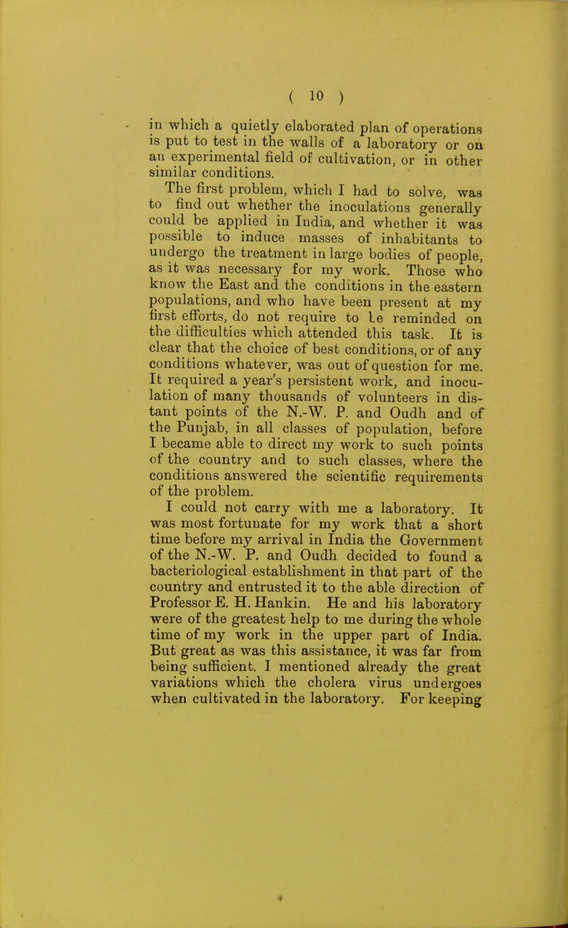 in which a quietly elaborated plan of operations is put to test in the walls of a laboratory or on an experimental field of cultivation, or in other similar conditions. The first problem, which I had to solve, was to find out whether the inoculations generally could be applied in India, and whether it was possible to induce masses of inhabitants to undergo the treatment in large bodies of people, as it was necessary for my work. Those wha know the East and the conditions in the eastern populations, and who have been present at my first efforts, do not require to le reminded on the difficulties which attended this task. It is clear that the choice of best conditions, or of any conditions whatever, was out of question for me. It required a year's persistent work, and inocu- lation of many thousands of volunteers in dis- tant points of the N.-W. P. and Oudh and of the Punjab, in all classes of population, before I became able to direct my work to such points of the country and to such classes, where the conditions answered the scientific requirements of the problem. I could not carry with me a laboratory. It was most fortunate for my work that a short time before my arrival in India the Government of the N.-W. P. and Oudh decided to found a bacteriological establishment in that part of the country and entrusted it to the able direction of Professor E. H. Hankin. He and his laboratory were of the greatest help to me during the whole time of my work in the upper part of India. But great as was this assistance, it was far from being sufficient. I mentioned already the great variations which the cholera virus undergoes when cultivated in the laboratory. For keeping
