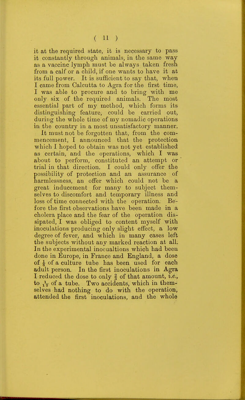 it at the required state, it is necessary to pass it constantly through animals, in the same way as a vaccine lymph must be always taken fresh from a calf or a child, if one wants to have it at its full power. It is suflS.cient to say that, when I came from Calcutta to Agra for the first time, I was able to procure and to bring with me only six of the required animals. The most essentia] part of my method, which forms its distinguishing feature, could be carried out, during the whole time of my nomadic operations in the country in a most unsatisfactory manner. It must not be forgotten that, from the com- mencement, I announced that the protection which I hoped to obtain was not yet established as certain, and the operations, which I was about to perform, constituted an attempt or trial in that direction. I could only offer the possibility of protection and an assurance of narmlessness, an oflfer which could not be a great inducement for many to subject them- selves to discomfort and temporary illness and loss of time connected with the operation. Be- fore the first observations have been made in a cholera place and the fear of the operation dis- sipated, I was obliged to content myself with inoculations producing only slight effect, a low degree of fever, and which in many cases left the subjects without any marked reaction at all. In the experimental inocualtions which had been done in Europe, in France and England, a dose of ^ of a culture tube has been used for each adult person. In the first inoculations in Agra I reduced the dose to only f of that amount, i.e., to j\ of a tube. Two accidents, which in them- selves had nothing to do with the operation, attended the first inoculations, and the whole