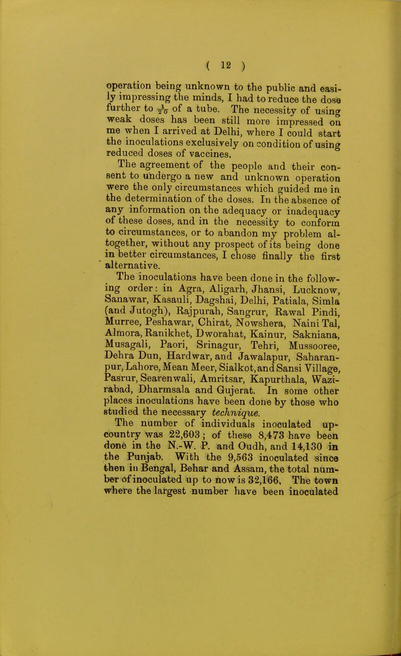 operation being unknown to the public and easi- ly impressing the minds, I had to reduce the dose further to of a tube. The necessity of using weak doses has been still more impressed on me when I arrived at Delhi, where I could start the inoculations exclusively on condition of using reduced doses of vaccines. The agreement of the people and their con- sent to undergo a new and unknown operation were the only circumstances which guided me in the determination of the doses. In the absence of any information on the adequacy or inadequacy of these doses, and in the necessity to conform to circumstances, or to abandon my problem al- together, \yithout any prospect of its being done in better circumstances, I chose finally the first alternative. The inoculations have been done in the follow- ing order: in Agra, Aligarh, Jhansi, Lucknow, Sanawar, Kasauli, Dagshai, Delhi, Patiala, Simla (and Jutogh), Rajpurah, Sangrur, Rawal Pindi, Murree, Peshawar, Chirat, Nowshera, Naini Tal, Almora, Ranikhet, Dworahat, Kainur, Sakniana, Musagali, Paori, Srinagur, Tehri, Mussooree, Dehra Dun, Hard war, and Jawalapur, Saharan- pur, Lahore, Mean Meer, Sialkot,and Sansi Village, Pasrur, Searenwali, Amritsar, Kapurthala, Wazi- rabad, Dharmsala and Gujerat. In some other places inoculations have been done by those who studied the necessary technique. The number of individuals inoculated up- country was 22,603; of these 8,473 have been done in the N.-W. P. and Oudh, and 14,130 in the Punjab. With the 9,563 inoculated since then in Bengal, Behar and Assam, the total num- ber of inoculated up to now is 32,166. The town where the largest number have been inoculated