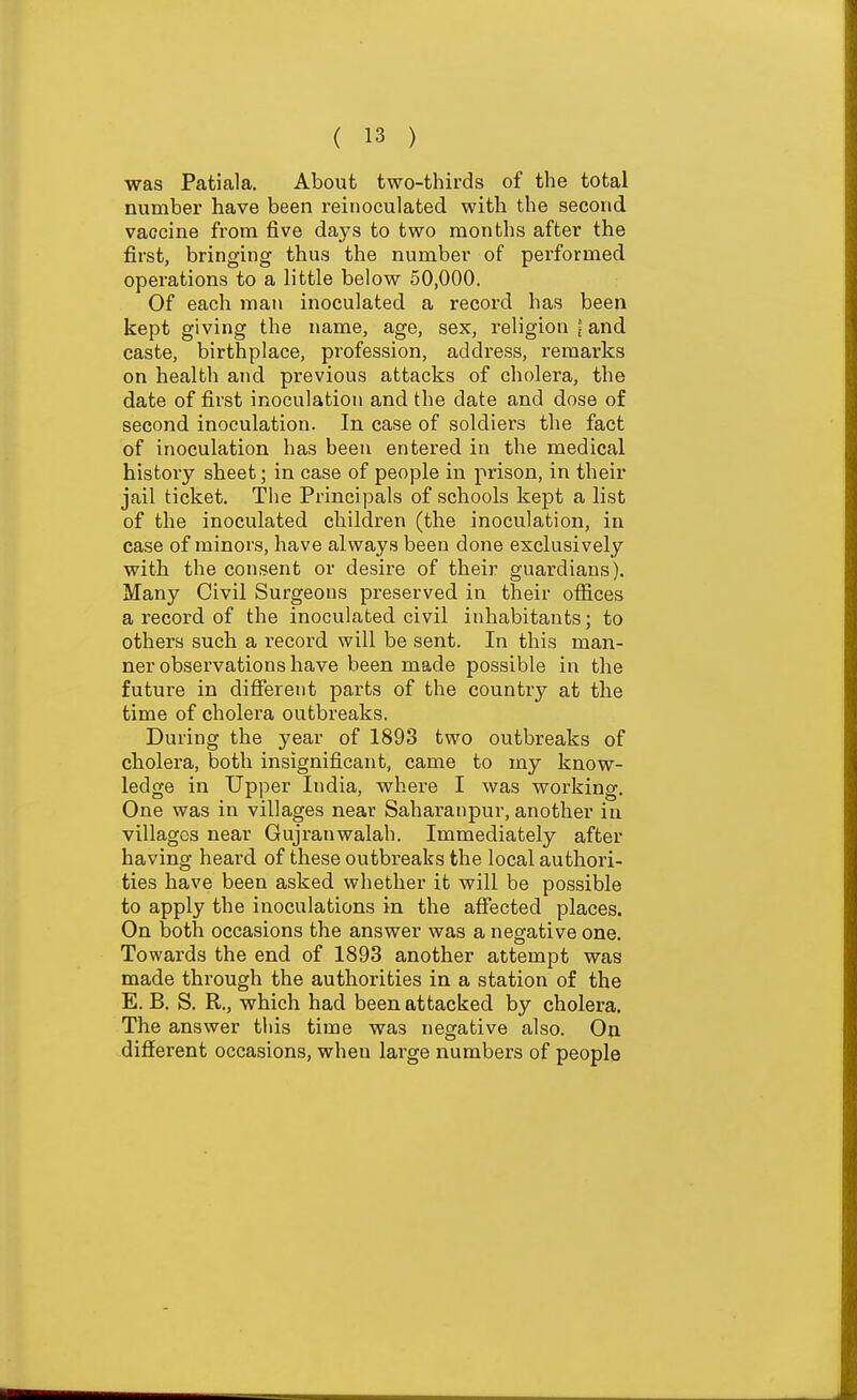 was Patiala. About two-thirds of the total number have been reinoculated with the second vaccine from five days to two months after the first, bringing thus the number of performed operations to a little below 50,000. Of each man inoculated a record has been kept giving the name, age, sex, religion = and caste, birthplace, profession, address, remarks on health and previous attacks of cholera, the date of first inoculation and the date and dose of second inoculation. In case of soldiers the fact of inoculation has been entered in the medical history sheet; in case of people in prison, in their jail ticket. The Principals of schools kept a list of the inoculated children (the inoculation, in case of minors, have always been done exclusively with the consent or desire of their guardians). Many Civil Surgeons preserved in their offices a record of the inoculated civil inhabitants; to others such a record will be sent. In this man- ner observations have been made possible in the future in different parts of the country at the time of cholera outbreaks. During the year of 1893 two outbreaks of cholera, both insignificant, came to my know- ledge in Upper India, where I was working. One was in villages near Saharanpur, another in villages near Gujranwalah. Immediately after having heai'd of these outbreaks the local authori- ties have been asked whether it will be possible to apply the inoculations in the affected places. On both occasions the answer was a negative one. Towards the end of 1893 another attempt was made through the authorities in a station of the E. B. S. R., which had been attacked by cholera. The answer this time was negative also. On different occasions, when large numbers of people