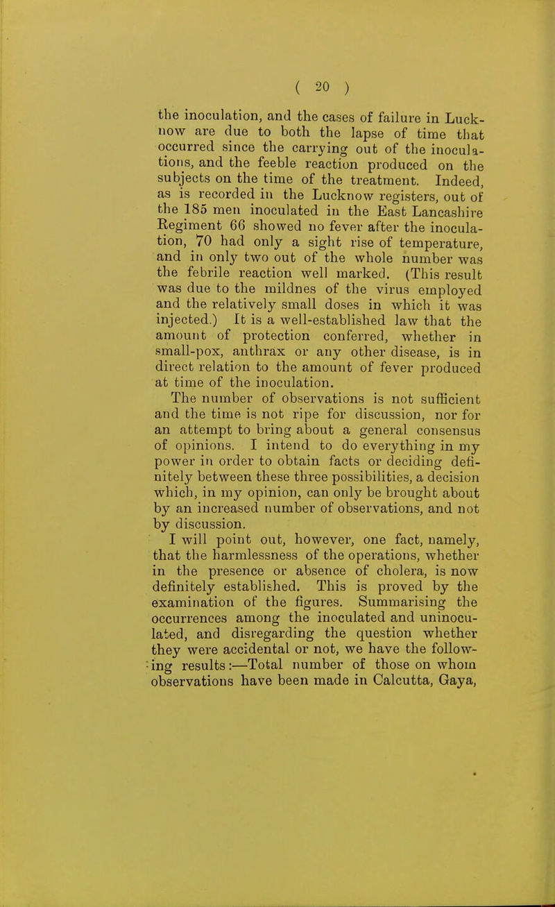 the inoculation, and the cases of failure in Luck- now are due to both the lapse of time that occurred since the carrying out of the inocula- tions, and the feeble reaction produced on the subjects on the time of the treatment. Indeed, as is recorded in the Lucknovv registers, out of the 185 men inoculated in the East Lancashire Regiment 66 showed no fever after the inocula- tion, 70 had only a sight rise of temperature, and in only two out of the whole number was the febrile reaction well marked. (This result was due to the mildnes of the virus employed and the relatively small doses in which it was injected.) It is a well-established law that the amount of protection conferred, whether in small-pox, anthrax or any other disease, is in direct relation to the amount of fever produced at time of the inoculation. The number of observations is not sufficient and the time is not ripe for discussion, nor for an attempt to bring about a general consensus of opinions. I intend to do everything in my power in order to obtain facts or deciding defi- nitely between these three possibilities, a decision which, in my opinion, can only be brought about by an increased number of observations, and not by discussion. I will point out, however, one fact, namely, that the harmlessness of the operations, whether in the presence or absence of cholera, is now definitely established. This is proved by the examination of the figures. Summarising the occurrences among the inoculated and uninocu- lated, and disregarding the question whether they were accidental or not, we have the follow- ing results:—Total number of those on whom observations have been made in Calcutta, Gaya,