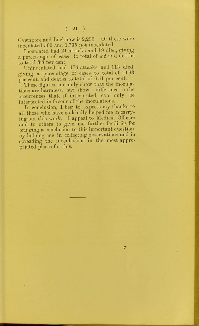 ( '-^1 ) CawDpore and Lucknow is 2,236. Of tliese were inoculated 500 and 1,735 not inoculated. Inoculated had 21 attacks and 19 died, giving a percentage of cases to total of 4-2 and deaths to total 38 per cent. Uninoculated had 174 attacks and 113 died, o-ivino' a percentage of cases to total of 10 63 per cent, and deaths to total of 6-51 per cent. . These figures not only show that the inocula- tions are harmless, but show tv difference in the occurrences that, if interpreted, can only be interpreted in favour of the inoculations. In conclusion, I beg to express my thanks to all those who have so kindly helped me in carry- ing out this work. I appeal to Medical Officers and to others to give me further facilities for bringing a conclusion to this important question, by helping me in collecting observations and in spreading the inoculations in the most appro- priated places for this. c
