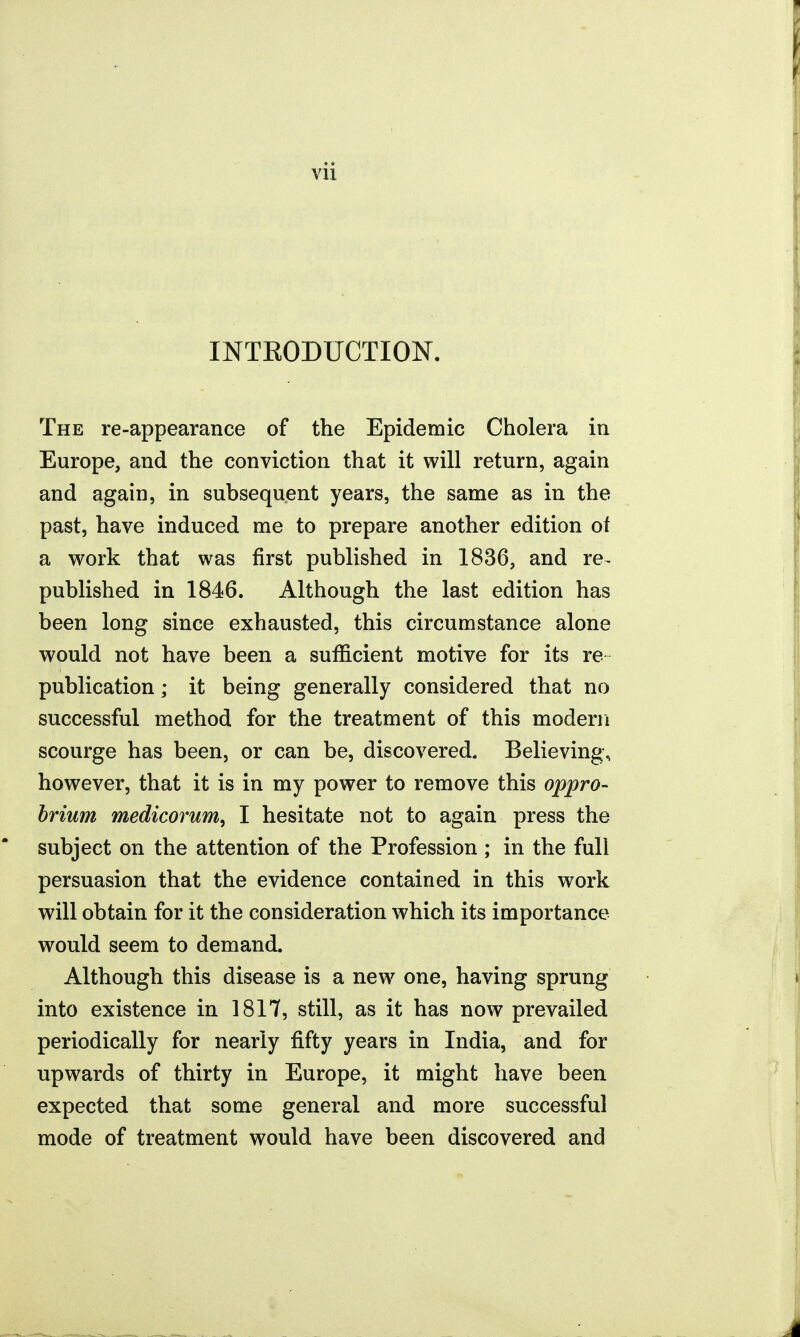 vu INTEODUCTION. The re-appearance of the Epidemic Cholera in Europe, and the conviction that it will return, again and again, in subsequent years, the same as in the past, have induced me to prepare another edition of a work that was first published in 1836, and re^ published in 1846. Although the last edition has been long since exhausted, this circumstance alone would not have been a sufficient motive for its re publication; it being generally considered that no successful method for the treatment of this modern scourge has been, or can be, discovered. Believing, however, that it is in my power to remove this oppro- hrium medicorum^ I hesitate not to again press the subject on the attention of the Profession ; in the fuli persuasion that the evidence contained in this work will obtain for it the consideration which its importance would seem to demand. Although this disease is a new one, having sprung into existence in 1817, still, as it has now prevailed periodically for nearly fifty years in India, and for upwards of thirty in Europe, it might have been expected that some general and more successful mode of treatment would have been discovered and