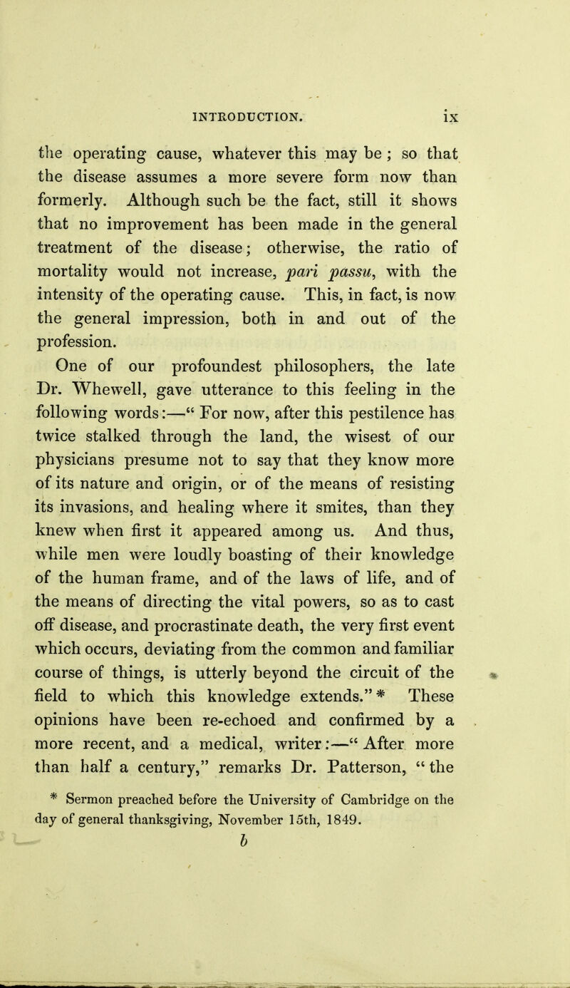 the operating cause, whatever this may be ; so that the disease assumes a more severe form nov;^ than formerly. Although such be the fact, still it shows that no improvement has been made in the general treatment of the disease; otherwise, the ratio of mortality would not increase, pari passu, with the intensity of the operating cause. This, in fact, is now the general impression, both in and out of the profession. One of our profoundest philosophers, the late Dr. Whewell, gave utterance to this feeling in the following words:— For now, after this pestilence has twice stalked through the land, the wisest of our physicians presume not to say that they know more of its nature and origin, or of the means of resisting its invasions, and healing where it smites, than they knew when first it appeared among us. And thus, while men were loudly boasting of their knowledge of the human frame, and of the laws of life, and of the means of directing the vital powers, so as to cast off disease, and procrastinate death, the very first event which occurs, deviating from the common and familiar course of things, is utterly beyond the circuit of the field to which this knowledge extends.* These opinions have been re-echoed and confirmed by a more recent, and a medical, writer:—After more than half a century, remarks Dr. Patterson,  the * Sermon preached before the University of Cambridge on the day of general thanksgiving, November 15th, 1849. b