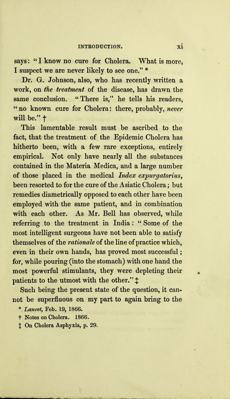 says:  I know no cure for Cholera. What is more, I suspect we are never likely to see one. * Dr. G. Johnson, also, who has recently written a work, on the treatment of the disease, has drawn the same conclusion. There is, he tells his readers,  no known cure for Cholera: there, probably, never will be. t This lamentable result must be ascribed to the fact, that the treatment of the Epidemic Cholera has hitherto been, with a few rare exceptions, entirely empirical. Not only have nearly all the substances contained in the Materia Medica, and a large number of those placed in the medical Index expurgatorius, been resorted to for the cure of the Asiatic Cholera; but remedies diametrically opposed to each other have been employed with the same patient, and in combination with each other. As Mr. Bell has observed, while referring to the treatment in India:  Some of the most intelligent surgeons have not been able to satisfy themselves of the rationale of the line of practice which, even in their own hands, has proved most successful; for, while pouring (into the stomach) with one hand the most powerful stimulants, they were depleting their patients to the utmost with the other. J Such being the present state of the question, it can- not be superfluous on my part to again bring to the * Lancet, Feb. 19, 1866. t Notes on Cholera. 1866. X On Cholera Asphyxia, p. 29.