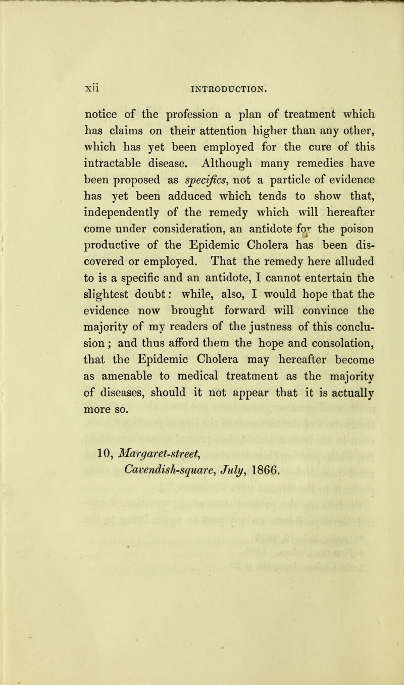 notice of the profession a plan of treatment which has claims on their attention higher than any other, which has yet been employed for the cure of this intractable disease. Although many remedies have been proposed as specifics, not a particle of evidence has yet been adduced which tends to show that, independently of the remedy which will hereafter come under consideration, an antidote io^. the poison productive of the Epidemic Cholera has been dis- covered or employed. That the remedy here alluded to is a specific and an antidote, I cannot entertain the slightest doubt: while, also, I would hope that the evidence now brought forward will convince the majority of my readers of the justness of this conclu- sion ; and thus afford them the hope and consolation, that the Epidemic Cholera may hereafter become as amenable to medical treatment as the majority of diseases, should it not appear that it is actually more so. 10, 3Iargaret-street, Cavendish-square, July, 1866.