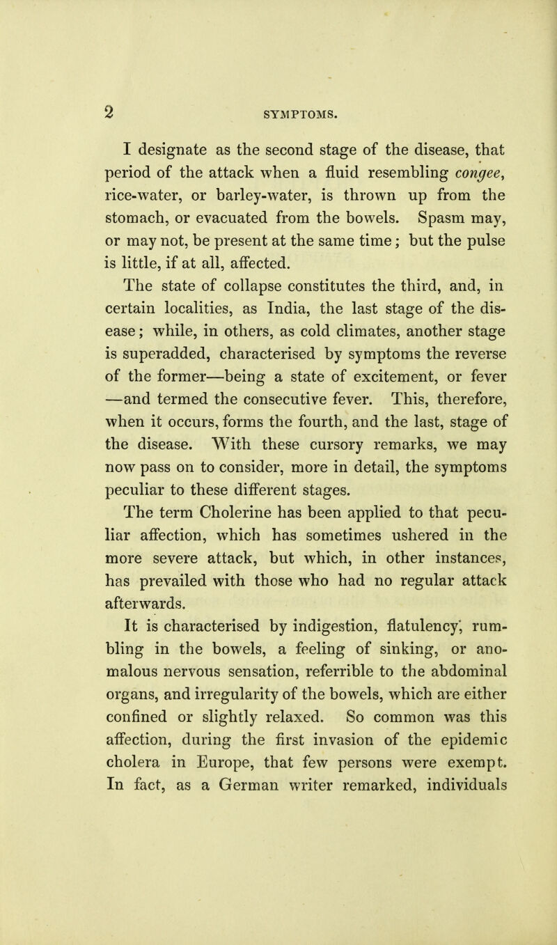 I designate as the second stage of the disease, that period of the attack when a fluid resembling congee, rice-water, or barley-water, is thrown up from the stomach, or evacuated from the bowels. Spasm may, or may not, be present at the same time; but the pulse is little, if at all, affected. The state of collapse constitutes the third, and, in certain localities, as India, the last stage of the dis- ease ; while, in others, as cold climates, another stage is superadded, characterised by symptoms the reverse of the former—being a state of excitement, or fever —and termed the consecutive fever. This, therefore, when it occurs, forms the fourth, and the last, stage of the disease. With these cursory remarks, we may now pass on to consider, more in detail, the symptoms peculiar to these different stages. The term Cholerine has been applied to that pecu- liar affection, which has sometimes ushered in the more severe attack, but which, in other instances, has prevailed with those who had no regular attack afterwards. It is characterised by indigestion, flatulency* rum- bling in the bowels, a feeling of sinking, or ano- malous nervous sensation, referrible to the abdominal organs, and irregularity of the bowels, which are either confined or slightly relaxed. So common was this affection, during the first invasion of the epidemic cholera in Europe, that few persons were exempt. In fact, as a German writer remarked, individuals