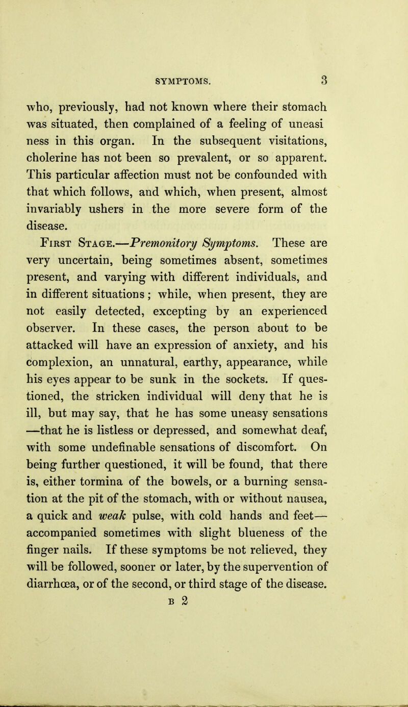 who, previously, had not known where their stomach was situated, then complained of a feeling of uneasi ness in this organ. In the subsequent visitations, cholerine has not been so prevalent, or so apparent. This particular affection must not be confounded with that which follows, and which, when present, almost invariably ushers in the more severe form of the disease. First Stage.—Premonitory Symptoms. These are very uncertain, being sometimes absent, sometimes present, and varying with different individuals, and in different situations; while, when present, they are not easily detected, excepting by an experienced observer. In these cases, the person about to be attacked will have an expression of anxiety, and his complexion, an unnatural, earthy, appearance, while his eyes appear to be sunk in the sockets. If ques- tioned, the stricken individual will deny that he is ill, but may say, that he has some uneasy sensations —that he is listless or depressed, and somewhat deaf, with some undefinable sensations of discomfort. On being further questioned, it will be found, that there is, either tormina of the bowels, or a burning sensa- tion at the pit of the stomach, with or without nausea, a quick and weak pulse, with cold hands and feet—- accompanied sometimes with slight blueness of the finger nails. If these symptoms be not relieved, they will be followed, sooner or later, by the supervention of diarrhoea, or of the second, or third stage of the disease. B 2