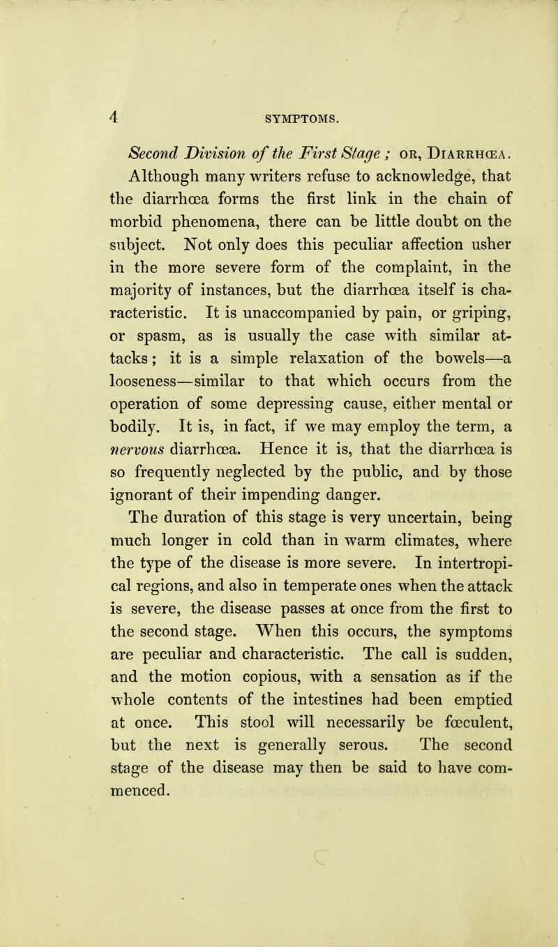 Second Division of the First Stage ; or, Diarrhcea. Although many writers refuse to acknowledge, that the diarrhoea forms the first link in the chain of morbid phenomena, there can be little doubt on the subject. Not only does this peculiar affection usher in the more severe form of the complaint, in the majority of instances, but the diarrhcea itself is cha- racteristic. It is unaccompanied by pain, or griping, or spasm, as is usually the case with similar at- tacks ; it is a simple relaxation of the bowels—a looseness—similar to that which occurs from the operation of some depressing cause, either mental or bodily. It is, in fact, if we may employ the term, a 7iervous diarrhcea. Hence it is, that the diarrhoea is so frequently neglected by the public, and by those ignorant of their impending danger. The duration of this stage is very uncertain, being much longer in cold than in warm climates, where the type of the disease is more severe. In intertropi- cal regions, and also in temperate ones when the attack is severe, the disease passes at once from the first to the second stage. When this occurs, the symptoms are peculiar and characteristic. The call is sudden, and the motion copious, with a sensation as if the whole contents of the intestines had been emptied at once. This stool will necessarily be foeculent, but the next is generally serous. The second stage of the disease may then be said to have com- menced. c