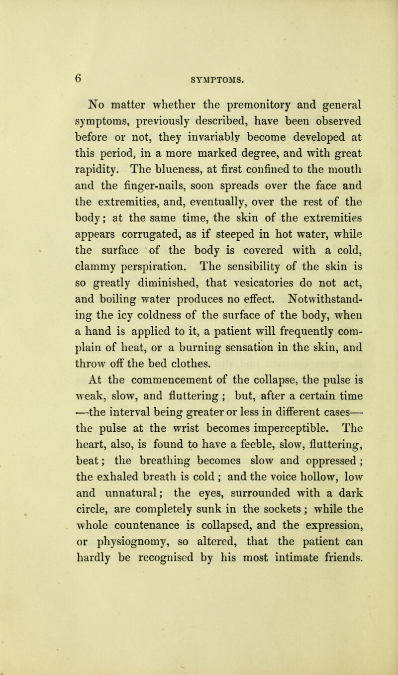 No matter whether the premonitory and general symptoms, previously described, have been observed before or not, they invariably become developed at this period, in a more marked degree, and with great rapidity. The blueness, at first confined to the mouth and the finger-nails, soon spreads over the face and the extremities, and, eventually, over the rest of the body; at the same time, the skin of the extremities appears corrugated, as if steeped in hot water, while the surface of the body is covered with a cold, clammy perspiration. The sensibility of the skin is so greatly diminished, that vesicatories do not act, and boiling water produces no efiect. Notwithstand- ing the icy coldness of the surface of the body, when a hand is applied to it, a patient will frequently com- plain of heat, or a burning sensation in the skin, and throw off the bed clothes. At the commencement of the collapse, the pulse is weak, slow, and fluttering; but, after a certain time —the interval being greater or less in diff'erent cases— the pulse at the wrist becomes imperceptible. The heart, also, is found to have a feeble, slow, fluttering, beat; the breathing becomes slow and oppressed ; the exhaled breath is cold ; and the voice hollow, low and unnatural; the eyes, surrounded with a dark circle, are completely sunk in the sockets ; while the whole countenance is collapsed, and the expression, or physiognomy, so altered, that the patient can hardly be recognised by his most intimate friends.